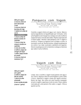 500 g de vagem
2 xícaras (chá) de
                            Panqueca com Vagem
                                  TEMPO DE PREPARO : 50 MINUTOS R ENDIMENTO: 6 PORÇÕES
leite desnatado                    CALORIAS POR PORÇÃO: 716,00 CARBOIDRATOS: 79,50
3 ovos                                      P ROTEÍNAS: 17,60 LIPÍDIOS: 36,40
                                       G RAU DE DIFICULDADE: MÉDIO CUSTO: BAIXO
3 xícaras (chá) de
farinha de trigo
1 tablete de caldo de
                          Cozinhe a vagem inteira em água e sal; reserve. Bata os
carne
                          outros ingredientes no liquidificador por 4 minutos. Unte
     Jardineira
                          uma frigideira com margarina e coloque cerca de 2 colheres
1 xícara (chá) de




                                                                                         LEGUMES & VERDURAS
                          (sopa) da massa; frite dos dois lados. Repita a operação até
batata cozida em
                          a massa acabar. Recheie cada panqueca com 4 vagens e
cubinhos
                          enrole-as. Tempere os legumes com o vinagre e o óleo; se
1 xícara (chá) de
                          necessário, junte sal. Numa travessa, coloque as panquecas
cenoura cozida em
                          no centro e ao redor acomode a jardineira de legumes.
cubinhos
                          Decore as panquecas com a maionese e coloque a maionese
½ lata de ervilha
                          que sobrar numa molheira.
2 colheres (sopa) de
vinagre de maçã                                                                          47
1 colher (sopa) de óleo
de canola
2 xícaras (chá) de
maionese light

                                   Vagem com Ovo
                                  TEMPO DE PREPARO : 40 MINUTOS R ENDIMENTO: 6 PORÇÕES
                                    CALORIAS POR PORÇÃO: 225,70 CARBOIDRATOS: 6,40
                                            P ROTEÍNAS: 10,20 LIPÍDIOS: 17,70
                                       G RAU DE DIFICULDADE: FÁCIL CUSTO: MÉDIO
500 g de vagem
sal a gosto
2 colheres (sopa) de      Limpe, lave e cozinhe a vagem numa panela com água e
óleo de canola            sal; reserve. Aqueça o óleo em uma frigideira, junte o alho
1 dente de alho           e frite-o. Adicione a vagem e deixe por alguns minutos.
amassado                  Retire do fogo. No centro de uma travessa retangular
8 ovos cozidos picados    arrume a vagem e guarneça-a com os ovos. Passe a gema
(reserve 1 gema)          reservada por uma peneira fina sobre a vagem. Sirva-a
                          quente ou fria.
 