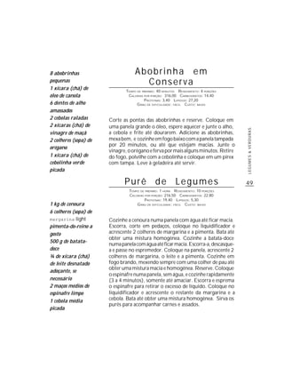 8 abobrinhas                       Abobrinha em
pequenas                             Conserva
1 xícara (chá) de             TEMPO DE PREPARO : 40 MINUTOS R ENDIMENTO: 4 PORÇÕES
óleo de canola                 CALORIAS POR PORÇÃO: 316,00 CARBOIDRATOS: 14,40
                                        P ROTEÍNAS: 3,40 LIPÍDIOS: 27,20
6 dentes de alho                    G RAU DE DIFICULDADE: FÁCIL CUSTO: BAIXO
amassados
2 cebolas raladas      Corte as pontas das abobrinhas e reserve. Coloque em
2 xícaras (chá) de     uma panela grande o óleo, espere aquecer e junte o alho,




                                                                                     LEGUMES & VERDURAS
vinagre de maçã        a cebola e frite até dourarem. Adicione as abobrinhas,
2 colheres (sopa) de   mexa bem, e cozinhe em fogo baixo com a panela tampada
                       por 20 minutos, ou até que estejam macias. Junte o
orégano
                       vinagre, o orégano e ferva por mais alguns minutos. Retire
1 xícara (chá) de      do fogo, polvilhe com a cebolinha e coloque em um pirex
cebolinha verde        com tampa. Leve à geladeira até servir.
picada

                              Purê de Legumes                                        49
                                TEMPO DE PREPARO : 1 HORA R ENDIMENTO: 10 PORÇÕES
                                CALORIAS POR PORÇÃO: 216,50 CARBOIDRATOS: 22,80
                                         P ROTEÍNAS: 19,40 LIPÍDIOS: 5,30
1 kg de cenoura                     G RAU DE DIFICULDADE: FÁCIL CUSTO: BAIXO
6 colheres (sopa) de
margarina light        Cozinhe a cenoura numa panela com água até ficar macia.
pimenta-do-reino a     Escorra, corte em pedaços, coloque no liquidificador e
gosto                  acrescente 2 colheres de margarina e a pimenta. Bata até
                       obter uma mistura homogênea. Cozinhe a batata-doce
500 g de batata-
                       numa panela com água até ficar macia. Escorra-a, descasque-
doce                   a e passe no espremedor. Coloque na panela, acrescente 2
¾ de xícara (chá)      colheres de margarina, o leite e a pimenta. Cozinhe em
de leite desnatado     fogo brando, mexendo sempre com uma colher de pau até
                       obter uma mistura macia e homogênea. Reserve. Coloque
adoçante, se
                       o espinafre numa panela, sem água, e cozinhe rapidamente
necessário             (3 a 4 minutos), somente até amaciar. Escorra e esprema
2 maços médios de      o espinafre para retirar o excesso de líquido. Coloque no
espinafre limpo        liquidificador e acrescente o restante da margarina e a
1 cebola média         cebola. Bata até obter uma mistura homogênea. Sirva os
                       purês para acompanhar carnes e assados.
picada
 