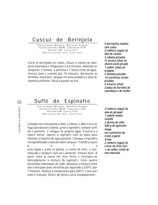Cuscuz de Berinjela
                             TEMPO DE PREPARO : 30 MINUTOS R ENDIMENTO: 6 PORÇÕES
                                                                                    5 berinjelas médias
                              CALORIAS POR PORÇÃO: 240,98 CARBOIDRATOS: 41,01       com casca
                                        P ROTEÍNAS: 4,81 LIPÍDIOS: 6,11             2 colheres (sopa) de
                                  G RAU DE DIFICULDADE: MÉDIO CUSTO: MÉDIO
                                                                                    óleo de canola
                                                                                    2 cebolas picadas
                                                                                    ½ xícara (chá) de
                     Corte as berinjelas em cubos. Doure a cebola no óleo,          cheiro-verde picado
                     junte a berinjela e refogue por 5 a 6 minutos. Adicione os     1 colher (chá) de
                     temperos, o tomate, a azeitona e 1 xícara (chá) de água;       orégano
                     misture bem e cozinhe por 10 minutos. Acrescente as            5 tomates picados
                     farinhas, mexa bem, despeje em uma assadeira e alise de        15 azeitonas verdes
                     maneira uniforme. Sirva-a quente ou fria.                      picadas
                                                                                    2 xícaras (chá)
                                                                                    (cada) de farinha de
                                                                                    mandioca e de milho


50                        Suflê de Espinafre
                             TEMPO DE PREPARO : 30 MINUTOS R ENDIMENTO: 4 PORÇÕES
                                                                                    2 colheres (sopa) de
LEGUMES & VERDURAS




                               CALORIAS POR PORÇÃO: 194,40 CARBOIDRATOS: 5,20
                                       P ROTEÍNAS: 9,90 LIPÍDIOS: 17,20
                                  G RAU DE DIFICULDADE: MÉDIO CUSTO: MÉDIO
                                                                                    óleo de girassol
                                                                                    1 cebola média
                                                                                    ralada
                                                                                    2 dentes de alho
                     Coloque em uma panela o óleo, a cebola, o alho e leve ao
                                                                                    500 g de espinafre
                     fogo para dourar a cebola; junte o espinafre, tempere com
                                                                                    limpo
                     sal e pimenta e refogue na própria água. Escorra-o e           sal e pimenta-do-
                     espere esfriar. Aperte o espinafre com as mãos para            reino a gosto
                     eliminar o máximo de água possível. Coloque o espinafre        4 ovos
                     no liquidificador e bata até obter um purê. Transfira o purê   2 colheres (sopa) de
                     p                    a                 r                   a   creme de leite light
                     uma tigela e junte as gemas, o creme de leite, a noz-          1
                                                                                     /8 de colher (chá) de
                     moscada e tempere com sal e pimenta; misture bem. À            noz-moscada
                     parte, bata as claras em neve firme e incorpore-as
                     delicadamente à mistura de espinafre. Unte quatro
                     forminhas individuais de suflê, distribua a mistura entre
                     elas e leve para assar em forno pre-aquecido a 220ºC por
                     7 minutos. Reduza a temperatura para 200ºC e asse por
                     mais 5 minutos. Retire do forno e sirva imediatamente.
 