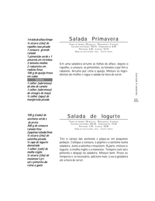 1 miolo de alface limpo           Salada Primavera
½ xícara (chá) de                 TEMPO DE PREPARO : 20 MINUTOS R ENDIMENTO: 4 PORÇÕES
repolho roxo picado                 CALORIAS POR PORÇÃO: 150,10 CARBOIDRATOS: 8,40
                                            P ROTEÍNAS: 6,40 LIPÍDIOS: 10,10
1 cenoura grande                        G RAU DE DIFICULDADE: FÁCIL CUSTO: BAIXO
ralada
1 pimentão verde e 1
amarelo em tirinhas
3 tomates médios          Em uma saladeira arrume as folhas de alface, depois o
2 rabanetes em            repolho, a cenoura, os pimentões, os tomates e por fim o
rodelas finas             rabanete. Arrume por cima o queijo. Misture os ingre-
100 g de queijo fresco
                          dientes do molho e regue a salada na hora de servir.




                                                                                         SALADAS & MOLHOS
em cubos
        Molho
1 colher (sobremesa)
de óleo de canola
1 colher (sobremesa)
de vinagre de maçã
½ colher (sopa) de
manjericão picado                                                                        55



100 g (cada) de
azeitona verde e
                                Salada de Iogurte
                                  TEMPO DE PREPARO : 20 MINUTOS R ENDIMENTO: 4 PORÇÕES
 de preta                          CALORIAS POR PORÇÃO: 242,50 CARBOIDRATOS: 15,30
300 g de cenoura                            P ROTEÍNAS: 3,70 LIPÍDIOS: 18,50
ralada fina                            G RAU DE DIFICULDADE: FÁCIL CUSTO: MÉDIO
2 pepinos ralados finos
½ xícara (chá) de
salsinha picada           Tire o caroço das azeitonas e pique-as em pequenos
½ copo de iogurte         pedaços. Coloque a cenoura, o pepino e a azeitona numa
desnatado                 saladeira. Junte a salsinha e mexa bem. À parte, misture o
1 colher (café) de        iogurte, o molho inglês e a maionese. Tempere com sal e
molho inglês              pimenta e despeje na saladeira. Misture bem. Prove os
½ xícara (chá) de         temperos e, se necessário, adicione mais. Leve à geladeira
maionese light            até a hora de servir.
sal e pimenta-do-
reino a gosto
 