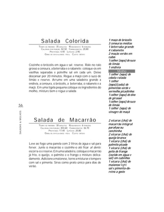 Salada Colorida                                      1 maço de brócolis
                                                                                  3 cenouras médias
                           TEMPO DE PREPARO : 35 MINUTOS R ENDIMENTO: 6 PORÇÕES   1 beterraba grande
                             CALORIAS POR PORÇÃO: 82,50 CARBOIDRATOS: 20,80
                                      P ROTEÍNAS: 4,40 LIPÍDIOS: 2,90
                                                                                  4 rabanetes
                                G RAU DE DIFICULDADE: FÁCIL CUSTO: MÉDIO          2 maçãs verdes em
                                                                                  cubos
                                                                                  1 colher (sopa) de suco
                   Cozinhe o brócolis em água e sal; reserve. Rale no ralo        de limão
                   grosso a cenoura, a beterraba e o rabanete; coloque-os em      1 endívia
                   vasilhas separadas e polvilhe sal em cada um. Deixe                   Molho
                                                                                  1 colher (sopa) de
                   descansar por 20 minutos. Regue a maçã com o suco de
                                                                                  cebola ralada
                   limão e reserve. Arrume em uma saladeira grande a              1 colher
                   endívia, a cenoura, o brócolis, a beterraba, o rabanete e a    (sopa)(cada) de
                   maçã. Em uma tigela pequena coloque os ingredientes do         pimentão verde e
                   molho, misture bem e regue a salada.                           vermelho picadinhos
                                                                                  1 colher (sopa) de óleo
                                                                                  de girassol
                                                                                  1 colher (sopa) de suco
56                                                                                de limão
                                                                                  1 colher (sopa) de
                                                                                  vinagre de maçã
SALADAS & MOLHOS




                       Salada de Macarrão                                         2 xícaras (chá) de
                           TEMPO DE PREPARO : 30 MINUTOS R ENDIMENTO: 6 PORÇÕES   macarrão integral
                            CALORIAS POR PORÇÃO: 403,60 CARBOIDRATOS: 36,70       parafuso ou
                                     P ROTEÍNAS: 17,40 LIPÍDIOS: 20,80            conchinha
                                G RAU DE DIFICULDADE: FÁCIL CUSTO: MÉDIO
                                                                                  2 xícaras (chá) de
                                                                                  queijo branco
                                                                                  1 xícara (chá) de
                   Leve ao fogo uma panela com 2 litros de água e sal para        palmito picado
                   ferver. Junte o macarrão e cozinhe-o até ficar al dente;       1 xícara (chá) de
                   escorra-o e reserve. Em uma saladeira, coloque o macarrão      peito de frango
                   já frio, o queijo, o palmito e o frango e misture delica-      (cozido em água e
                   damente. Adicione a maionese, torne a misturar e tempere       sal) em cubinhos
                   com sal e pimenta. Sirva como prato único para dias de         1 xícara (chá) de
                   verão.                                                         maionese light
                                                                                  sal e pimenta-do-
                                                                                  reino a gosto
 