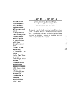 Salada Completa
500 g de batata                     TEMPO DE PREPARO : 1 HORA R ENDIMENTO: 8 PORÇÕES
                                    CALORIAS POR PORÇÃO: 234,70 CARBOIDRATOS: 25,20
cozida em rodelas                            P ROTEÍNAS: 4,00 LIPÍDIOS: 13,10
200 g de cenoura                        G RAU DE DIFICULDADE: FÁCIL CUSTO: MÉDIO

cozida em rodelas
200 g de vagem cozida
                           Coloque os ingredientes da salada numa saladeira, misture
picada
                           e leve à geladeira. Prepare o molho batendo o creme de
1 alho-poró picado         leite e a maionese numa tigela; junte a mostarda, o sal e a
1 talo de salsão picado    pimenta. Torne a bater e coloque na geladeira. Antes de
1 pimentão verde e 1




                                                                                         SALADAS & MOLHOS
                           servir, acrescente o molho à salada.
vermelho picados
½ xícara (chá) de
picles picado
2 maçãs verdes em
cubos
1 xícara (chá) de
tomate-cereja
                                                                                         57
3 rabanetes em
rodelas
1 colher (sopa) de óleo
de girassol
1 colher (sopa) de suco
de limão
2 colheres (sopa) de
salsinha picada
        Molho
1 lata de creme de leite
light sem soro
2 colheres (sopa) de
maionese light
1 colher (chá) de
mostarda
sal e pimenta-do-
reino a gosto
 