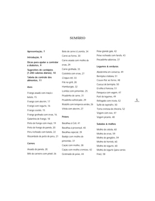 SUMÁRIO



Apresentação, 7                   Bolo de carne à Leonita, 34       Peixe grande gala, 42
                                  Carne ao forno, 30                Peixe recheado com farofa, 43
Introdução, 9
                                  Carne assada com molho de         Pescadinha saborosa, 37
Dicas para ajudar a controlar
o diabetes, 9                     ervas, 29
                                                                    Legumes & verduras
Sugestões de cardápios            Carne grelhada, 33
(1.200 calorias diárias), 10                                        Abobrinha em conserva, 49
                                  Costeleta com ervas, 27
Tabela de controle dos                                              Berinjela à italiana, 51
                                  Croque-rôti, 33
alimentos, 11                                                       Couve-flor ao forno, 48
                                  Filé no grill, 28
                                                                    Cuscuz de berinjela, 50
Aves                              Hamburgão, 32
                                                                    Ervilha à francesa, 51
                                  Lombo com pimentão, 25
Frango assado com maçã e                                            Panqueca com vagem, 47
                                  Picadinho de carne, 31            Purê de legumes, 49
batata, 15
Frango com alecrim, 17
                                  Picadinho sofisticado, 29         Refogado com ricota, 52         5
                                  Rosbife com temperos verdes, 26   Suflê de espinafre, 50
Frango com iogurte, 16
                                  Vitela com alecrim, 27            Torta cremosa de chicória, 52
Frango cozido, 15
                                                                    Vagem com ovo, 47
Frango grelhado com ervas, 16
                                  Peixes                            Vagem picante, 48
Galantina de frango, 18
Peito de frango com maçã, 19      Bacalhau à Celi, 41               Saladas & molhos
Peito de frango de panela, 20     Bacalhau à provençal, 40
                                                                    Molho de cebola, 60
Peru recheado com batata, 22      Bacalhau especial, 39
                                                                    Molho de ervas, 59
Rocambole de peito de peru, 21    Badejo com molho de               Molho de gengibre, 59
                                  pimentão, 37                      Molho de hortelã, 60
Carnes
                                  Cação com molho, 38               Molho de iogurte, 60
Assado de panela, 28              Cação com molho cremoso, 42       Molho de iogurte (para carnes
Bife de carneiro com pinoli, 26   Gratinado de peixe, 44            frias), 58
 