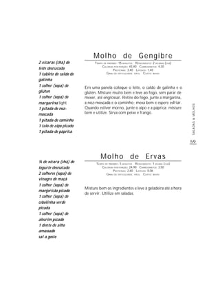 Molho de Gengibre
2 xícaras (chá) de            TEMPO DE PREPARO : 15 MINUTOS R ENDIMENTO: 2 XÍCARAS (CHÁ)
                                   CALORIAS POR PORÇÃO: 43,40 CARBOIDRATOS: 4,30
leite desnatado                             P ROTEÍNAS: 3,40 LIPÍDIOS: 1,40
1 tablete de caldo de                 G RAU DE DIFICULDADE: FÁCIL CUSTO: BAIXO

galinha
1 colher (sopa) de      Em uma panela coloque o leite, o caldo de galinha e o
glúten                  glúten. Misture muito bem e leve ao fogo, sem parar de
1 colher (sopa) de      mexer, até engrossar. Retire do fogo, junte a margarina,
margarina light         a noz-moscada e o cominho; mexa bem e espere esfriar.




                                                                                           SALADAS & MOLHOS
1 pitada de noz-        Quando estiver morno, junte o aipo e a páprica; misture
moscada                 bem e utilize. Sirva com peixe e frango.
1 pitada de cominho
1 talo de aipo picado
1 pitada de páprica

                                                                                           59


                                  Molho de Ervas
¾ de xícara (chá) de           TEMPO DE PREPARO : 5 MINUTOS R ENDIMENTO: 1 XÍCARA (CHÁ)
iogurte desnatado                  CALORIAS POR PORÇÃO: 24,90 CARBOIDRATOS: 3,50
                                            P ROTEÍNAS: 2,60 LIPÍDIOS: 0,06
2 colheres (sopa) de                  G RAU DE DIFICULDADE: FÁCIL CUSTO: BAIXO
vinagre de maçã
1 colher (sopa) de
                        Misture bem os ingredientes e leve à geladeira até a hora
manjericão picado
                        de servir. Utilize em saladas.
1 colher (sopa) de
cebolinha verde
picada
1 colher (sopa) de
alecrim picado
1 dente de alho
amassado
sal a gosto
 