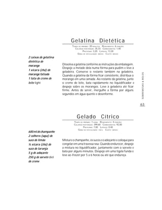 Gelatina Dietética
                               TEMPO DE PREPARO : 20 MINUTOS R ENDIMENTO: 6 PORÇÕES
                                 CALORIAS POR PORÇÃO: 35,33 CARBOIDRATOS: 1,40
                                         P ROTEÍNAS: 3,20 LIPÍDIOS: 13,30
                                    G RAU DE DIFICULDADE: MÉDIO CUSTO: MÉDIO
2 caixas de gelatina
dietética de
morango                 Dissolva a gelatina conforme as instruções da embalagem.
                        Despeje a metade dela numa fôrma para pudim e leve à
1 xícara (chá) de
                        geladeira. Conserve o restante também na geladeira.
morango fatiado




                                                                                      SOBREMESAS & BOLOS
                        Quando a gelatina da fôrma ficar consistente, distribua o
1 lata de creme de      morango em uma camada. Ao restante da gelatina, junte
leite light             o creme de leite, bata rapidamente no liquidificador e
                        despeje sobre os morangos. Leve à geladeira até ficar
                        firme. Antes de servir, mergulhe a fôrma por alguns
                        segundos em água quente e desenforme.


                                                                                      63



                                   Gelado                   Cítrico
                                 TEMPO DE PREPARO : 1 HORA R ENDIMENTO: 4 PORÇÕES
                                 CALORIAS POR PORÇÃO: 399,60 CARBOIDRATOS: 92,00
                                          P ROTEÍNAS: 7,00 LIPÍDIOS: 0,40
                                     G RAU DE DIFICULDADE: FÁCIL CUSTO: MÉDIO
600 ml de champanhe
2 colheres (sopa) de
suco de limão           Misture o champanhe, os sucos e o adoçante e coloque para
½ xícara (chá) de       congelar em uma travessa rasa. Quando endurecer, despeje
suco de laranja         a mistura no liquidificador, juntamente com o sorvete e
                        bata por alguns minutos. Despeje em uma tigela funda e
5 g de adoçante
                        leve ao freezer por 5 a 6 horas ou até que endureça.
250 g de sorvete diet
de creme
 