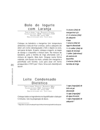 Bolo de Iogurte
                                  com Laranja                                                    ½ xícara (chá) de
                                TEMPO DE PREPARO : 1 HORA R ENDIMENTO: 8 PORÇÕES                 margarina light
                                CALORIAS POR PORÇÃO: 260,60 CARBOIDRATOS: 35,30
                                          P ROTEÍNAS: 9,60 LIPÍDIOS: 9,00                        2 e ½ xícaras (chá)
                                   G RAU DE DIFICULDADE: MÉDIO CUSTO: MÉDIO
                                                                                                 de adoçante
                                                                                                 4 ovos
                     Coloque na batedeira a margarina (em temperatura                            1 xícara (chá) de
                     ambiente) e bata até ficar cremosa. Junte o adoçante até                    iogurte desnatado
                     obter um creme esbranquiçado e fofo e depois os ovos,                       1 e ½ colher (chá) de
                     sem parar de bater. À parte, coloque o iogurte, as raspas                   raspas de laranja
                     de laranja e a baunilha e misture bem. Na mistura da                        1 colher (sobremesa)
                     batedeira, junte a farinha de trigo alternando com a
                                                                                                 de essência de
                     mistura de iogurte. Bata bem. Despeje numa fôrma
                     redonda, com buraco no meio, untada com margarina e                         baunilha
                     polvilhada com farinha. Leve para assar em forno                            3 xícaras (chá) de
64                   preaquecido a 170ºC por 1 hora. Sirva com chantilly sem                     farinha de trigo
                     açúcar.
SOBREMESAS & BOLOS




                              Leite           Condensado
                                            Dietético
                                TEMPO DE PREPARO : 10 MINUTOS R ENDIMENTO: 300 ML                1 copo (requeijão) de
                                 CALORIAS POR PORÇÃO: 70,60 CARBOIDRATOS: 10,00                  leite em pó
                                          P ROTEÍNAS: 7,20 LIPÍDIOS: 0,20
                                    G RAU DE DIFICULDADE: FÁCIL CUSTO: MÉDIO                     desnatado
                                                                                                 ½ copo (requeijão)
                     Coloque todos os ingredientes no liquidificador e bata por                  de água fervente
                     5 minutos. Use na preparação de doces.                                      1 copo (requeijão) de
                                                                                                 adoçante*
                     * Aqui deve-se usar um adoçante que tenha a mesma equivalência do açúcar.
 