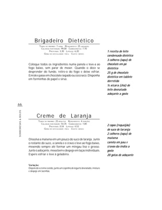 Brigadeiro Dietético
                               TEMPO DE PREPARO : 1 HORA R ENDIMENTO: 25 UNIDADES
                                 CALORIAS POR PORÇÃO: 99,00 CARBOIDRATOS: 7,70
                                         P ROTEÍNAS: 3,30 LIPÍDIOS: 6,20                        1 receita de leite
                                   G RAU DE DIFICULDADE: FÁCIL CUSTO: MÉDIO
                                                                                                condensado dietético
                                                                                                3 colheres (sopa) de
                     Coloque todos os ingredientes numa panela e leve-a ao                      chocolate em pó
                     fogo baixo, sem parar de mexer. Quando o doce se                           dietético
                     desprender do fundo, retire-o do fogo e deixe esfriar.                     25 g de chocolate
                     Enrole e passe em chocolate raspado ou coco seco. Disponha                 dietético em tablete
                     em forminhas de papel e sirva.
                                                                                                derretido
                                                                                                ½ xícara (chá) de
                                                                                                leite desnatado
                                                                                                adoçante a gosto


66
SOBREMESAS & BOLOS




                             Creme de Laranja
                              TEMPO DE PREPARO : 25 MINUTOS R ENDIMENTO: 4 PORÇÕES
                                CALORIAS POR PORÇÃO: 54,35 CARBOIDRATOS: 7,80
                                         P ROTEÍNAS: 0,54 LIPÍDIOS: 4,53                        2 copos (requeijão)
                                   G RAU DE DIFICULDADE: FÁCIL CUSTO: MÉDIO                     de suco de laranja
                                                                                                2 colheres (sopa) de
                     Dissolva a maisena em um pouco do suco de laranja. Junte                   maisena
                     o restante do suco, a canela e o cravo e leve ao fogo baixo,               canela em pau e
                     mexendo sempre até formar um mingau liso e grosso.                         cravos-da-índia a
                     Junte o adoçante, mexa bem e despeje em taças individuais.                 gosto
                     Espere esfriar e leve à geladeira.                                         20 gotas de adoçante


                     Variação:
                     Depois de o creme cozido, junte um copinho de iogurte desnatado, misture
                     e despeje em tacinhas.
 