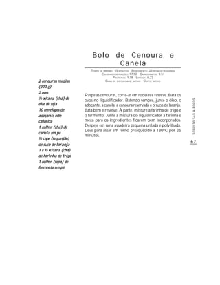 Bolo de Cenoura e
                                 Canela
                          TEMPO DE PREPARO : 45 MINUTOS R ENDIMENTO: 20 PEDAÇOS PEQUENOS
                                 CALORIAS POR PORÇÕES: 97,50 CARBOIDRATOS: 9,51
                                           P ROTEÍNAS: 1,78 LIPÍDIOS: 0,22
2 cenouras médias                    G RAU DE DIFICULDADE: MÉDIO CUSTO: MÉDIO

(300 g)
2 ovos
                      Raspe as cenouras, corte-as em rodelas e reserve. Bata os
½ xícara (chá) de     ovos no liquidificador. Batendo sempre, junte o óleo, o




                                                                                           SOBREMESAS & BOLOS
óleo de soja          adoçante, a canela, a cenoura reservada e o suco de laranja.
10 envelopes de       Bata bem e reserve. À parte, misture a farinha de trigo e
adoçante não          o fermento. Junte a mistura do liquidificador à farinha e
calórico              mexa para os ingredientes ficarem bem incorporados.
1 colher (chá) de     Despeje em uma assadeira pequena untada e polvilhada.
                      Leve para assar em forno preaquecido a 180ºC por 25
canela em pó
                      minutos.
½ copo (requeijão)
                                                                                           67
de suco de laranja
1 e ½ xícara (chá)
de farinha de trigo
1 colher (sopa) de
fermento em pó
 