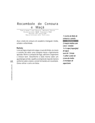 Rocambole de Cenoura
                           e Maçã
                         TEMPO DE PREPARO : 1 HORA E 10 MINUTOS R ENDIMENTO: 16 FATIAS
                              CALORIAS POR PORÇÃO: 126,02 CARBOIDRATOS: 10,62
                                        P ROTEÍNAS: 1,79 LIPÍDIOS: 0,24
                                  G RAU DE DIFICULDADE: MÉDIO CUSTO: MÉDIO
                                                                                         1 receita de Bolo de
                                                                                         cenoura e canela
                     Asse o bolo de cenoura em assadeira retangular média,                     Recheio
                     untada e enfarinhada.                                               2 maçãs médias com
                                                                                         casca raladas
                                                                                         1 e ½ copo (requeijão)
                     Leve ao fogo a maçã com a água, o suco de limão, os cravos          de água
                     e cozinhe até obter uma compota macia e ligeiramente                suco de 1 limão
                     apurada. Retire a compota do fogo, adicione o aspartame
                                                                                         1 colher (café) de
                     e misture bem. Desenforme o bolo morno sobre um
                     guardanapo úmido, espalhe a compota de maçã de maneira              cravo-da-índia
68                   uniforme sobre o bolo e enrole formando um rocambole.               2 envelopes de
                     Deixe esfriar e corte em fatias.                                    aspartame
SOBREMESAS & BOLOS
 