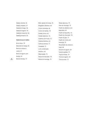 Salada colorida, 56      Bolo rápido de laranja, 76   Musse saborosa, 79
    Salada completa, 57      Brigadeiro dietético, 66     Pavê de morango, 75
    Salada de frango, 58     Creme de laranja, 66         Pudim de abóbora com
    Salada de iogurte, 55    Creme de mamão, 78           especiarias, 65

    Salada de macarrão, 56   Gelado cítrico, 63           Pudim de baunilha, 70

    Salada primavera, 55                                  Pudim de chocolate, 70
                             Gelado saboroso, 76
                                                          Pudim de pão, 71
                             Gelatina com frutas, 72
    Sobremesas & bolos                                    Pudim de ricota com
                             Gelatina dietética, 63
                                                          maracujá, 74
    Arroz-doce, 79           Geléia de ameixa, 71
                                                          Rocambole de cenoura e
    Bavaroise de manga, 65   Goiabada, 72
                                                          maçã, 68
    Bolo de cenoura e        Leite condensado
                                                          Sorvete de iogurte, 69
    canela, 67               dietético, 64                Surpresa gelada, 73
    Bolo de iogurte com      Maçã assada, 73              Taças de limão, 74
    laranja, 64              Musse de chocolate, 78       Torta de iogurte, 69
6   Bolo de laranja, 77      Musse de morango, 75         Torta de kiwi, 77
 