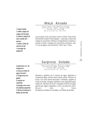 Maçã Assada
                                 TEMPO DE PREPARO : 1 HORA R ENDIMENTO: 2 PORÇÕES
                                 CALORIAS POR PORÇÃO: 125,30 CARBOIDRATOS: 9,60
1 maçã média                              P ROTEÍNAS: 1,70 LIPÍDIOS: 8,90
                                    G RAU DE DIFICULDADE: FÁCIL CUSTO: BAIXO
1 colher (sopa) de
raspas de laranja
2 colheres (sopa) de    Lave a maçã, corte-a ao meio e retire o miolo. Faça cortes
coco ralado sem         horizontais na parte mais bojuda — para que a casca não
açúcar                  rompa no cozimento. Misture os ingredientes restantes e




                                                                                       SOBREMESAS & BOLOS
1 colher (café) de      recheie o miolo. Coloque em uma fôrma refratária, com
                        1,5 cm de água e leve ao forno a 150ºC por 1 hora.
canela em pó
1 envelope de
adoçante




                                                                                       73
                                 Surpresa                      Gelada
                                TEMPO DE PREPARO : 30 MINUTOS R ENDIMENTO: 6 PORÇÕES
2 gelatinas diet de               CALORIAS POR PORÇÃO: 94,80 CARBOIDRATOS: 18,80
tangerina                                  P ROTEÍNAS: 4,00 LIPÍDIOS: 0,40
                                     G RAU DE DIFICULDADE: FÁCIL CUSTO: MÉDIO
3 xícaras (chá) de
água fervente
2 tangerinas em         Dissolva a gelatina em 2 xícaras de água. Adicione o
gomos                   restante da água, misture bem e deixe esfriar. Misture as
                        frutas. Em uma fôrma decorada e molhada, espalhe as
2 maçãs em
                        frutas no fundo. Despeje a gelatina e leve à geladeira para
cubinhos
                        endurecer. Na hora de servir, mergulhe a fôrma em água
3 pêssegos sem casca    quente por alguns segundos e vire-a no prato de servir.
em pedaços pequenos     Decore              com               as             fatias
4 fatias de abacaxi e   de abacaxi cortadas em metades e as folhas de hortelã.
folhas de hortelã
 