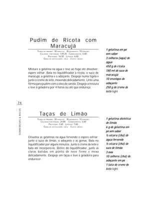 Pudim de Ricota com
                            Maracujá
                            TEMPO DE PREPARO : 30 MINUTOS R ENDIMENTO: 10 PORÇÕES
                                                                                    1 gelatina em pó
                              CALORIAS POR PORÇÃO: 139,20 CARBOIDRATOS: 5,00        sem sabor
                                       P ROTEÍNAS: 16,30 LIPÍDIOS: 6,00
                                  G RAU DE DIFICULDADE: FÁCIL CUSTO: MÉDIO          3 colheres (sopa) de
                                                                                    água
                                                                                    450 g de ricota
                     Misture a gelatina na água e leve ao fogo até dissolver;
                                                                                    180 ml de suco de
                     espere esfriar. Bata no liquidificador a ricota, o suco de
                                                                                    maracujá
                     maracujá, a gelatina e o adoçante. Despeje numa tigela e
                     junte o creme de leite, mexendo delicadamente. Unte uma        10 envelopes de
                     fôrma para pudim com o óleo de canola. Despeje a mistura       adoçante
                     e leve à geladeira por 4 horas ou até que endureça.            250 g de creme de
                                                                                    leite light


74
SOBREMESAS & BOLOS




                              Taças de Limão
                            TEMPO DE PREPARO : 30 MINUTOS R ENDIMENTO: 10 PORÇÕES   1 gelatina dietética
                               CALORIAS POR PORÇÃO: 24,80 CARBOIDRATOS: 3,60
                                        P ROTEÍNAS: 2,60 LIPÍDIOS: 7,60
                                                                                    de limão
                                  G RAU DE DIFICULDADE: FÁCIL CUSTO: MÉDIO          6 g de gelatina em
                                                                                    pó sem sabor
                                                                                    ½ xícara (chá) de
                     Dissolva as gelatinas na água fervendo e espere esfriar;
                     junte o suco de limão, o adoçante e as gemas. Bata no          água fervendo
                     liquidificador por alguns minutos. Junte o creme de leite e    ½ xícara (chá) de
                     bata até incorporá-lo. Retire do liquidificador, junte as      suco de limão
                     claras batidas em ponto de neve firme e mexa                   3 ovos
                     delicadamente. Despeje em taças e leve à geladeira para        10 colheres (chá) de
                     endurecer.                                                     adoçante em pó
                                                                                    1 lata de creme de
                                                                                    leite light
 