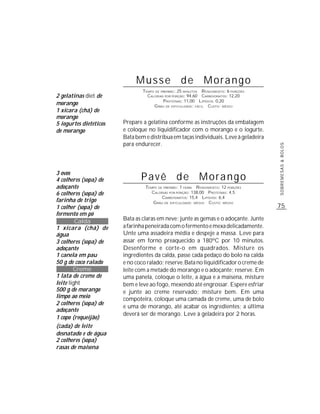 Musse de Morango
                                TEMPO DE PREPARO : 25 MINUTOS R ENDIMENTO: 6 PORÇÕES
2 gelatinas diet de               CALORIAS POR PORÇÃO: 94,60 CARBOIDRATOS: 12,20
                                          P ROTEÍNAS: 11,00 LIPÍDIOS: 0,20
morango                              G RAU DE DIFICULDADE: FÁCIL CUSTO: MÉDIO
1 xícara (chá) de
morango
5 iogurtes dietéticos   Prepare a gelatina conforme as instruções da embalagem
de morango              e coloque no liquidificador com o morango e o iogurte.
                        Bata bem e distribua em taças individuais. Leve à geladeira
                        para endurecer.




                                                                                       SOBREMESAS & BOLOS
3 ovos
4 colheres (sopa) de           Pavê de Morango
adoçante                         TEMPO DE PREPARO : 1 HORA R ENDIMENTO: 12 PORÇÕES
6 colheres (sopa) de                CALORIAS POR PORÇÃO: 138,00 PROTEÍNAS: 4,5
                                         CARBOIDRATOS: 15,4 LIPÍDIOS: 6,4
farinha de trigo                    G RAU DE DIFICULDADE: MÉDIO CUSTO: MÉDIO
1 colher (sopa) de                                                                     75
fermento em pó
         Calda          Bata as claras em neve; junte as gemas e o adoçante. Junte
1 xícara (chá) de       a farinha peneirada com o fermento e mexa delicadamente.
água                    Unte uma assadeira média e despeje a massa. Leve para
3 colheres (sopa) de    assar em forno preaquecido a 180ºC por 10 minutos.
adoçante                Desenforme e corte-o em quadrados. Misture os
1 canela em pau         ingredientes da calda, passe cada pedaço do bolo na calda
50 g de coco ralado     e no coco ralado; reserve. Bata no liquidificador o creme de
        Creme           leite com a metade do morango e o adoçante; reserve. Em
1 lata de creme de      uma panela, coloque o leite, a água e a maisena, misture
leite light             bem e leve ao fogo, mexendo até engrossar. Espere esfriar
500 g de morango        e junte ao creme reservado; misture bem. Em uma
limpo ao meio           compoteira, coloque uma camada de creme, uma de bolo
2 colheres (sopa) de
                        e uma de morango, até acabar os ingredientes; a última
adoçante
                        deverá ser de morango. Leve à geladeira por 2 horas.
1 copo (requeijão)
(cada) de leite
desnatado e de água
2 colheres (sopa)
rasas de maisena
 