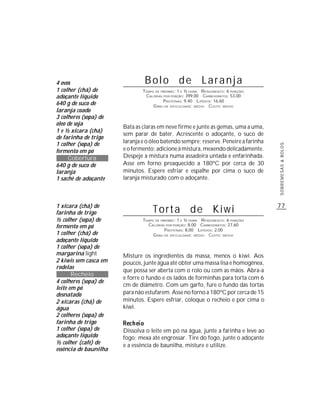 4 ovos                          Bolo de Laranja
1 colher (chá) de              TEMPO DE PREPARO : 1 E ½ HORA R ENDIMENTO: 6 PORÇÕES
adoçante líquido                CALORIAS POR PORÇÃO: 399,00 CARBOIDRATOS: 53,00
                                         P ROTEÍNAS: 9,40 LIPÍDIOS: 16,60
640 g de suco de                    G RAU DE DIFICULDADE: MÉDIO CUSTO: MÉDIO
laranja coado
3 colheres (sopa) de
óleo de soja
                       Bata as claras em neve firme e junte as gemas, uma a uma,
1 e ½ xícara (chá)
                       sem parar de bater. Acrescente o adoçante, o suco de
de farinha de trigo
1 colher (sopa) de     laranja e o óleo batendo sempre; reserve. Peneire a farinha




                                                                                      SOBREMESAS & BOLOS
fermento em pó         e o fermento; adicione à mistura, mexendo delicadamente.
     Cobertura         Despeje a mistura numa assadeira untada e enfarinhada.
640 g de suco de       Asse em forno preaquecido a 180ºC por cerca de 30
laranja                minutos. Espere esfriar e espalhe por cima o suco de
1 sachê de adoçante    laranja misturado com o adoçante.



1 xícara (chá) de                                                                     77
farinha de trigo                    Torta de Kiwi
½ colher (sopa) de             TEMPO DE PREPARO : 1 E ½ HORA R ENDIMENTO: 6 PORÇÕES
fermento em pó                   CALORIAS POR PORÇÃO: 8,00 CARBOIDRATOS: 27,60
                                          P ROTEÍNAS: 8,00 LIPÍDIOS: 2,00
1 colher (chá) de                   G RAU DE DIFICULDADE: MÉDIO CUSTO: MÉDIO
adoçante líquido
1 colher (sopa) de
margarina light        Misture os ingredientes da massa, menos o kiwi. Aos
2 kiwis sem casca em   poucos, junte água até obter uma massa lisa e homogênea,
rodelas
                       que possa ser aberta com o rolo ou com as mãos. Abra-a
       Recheio
                       e forre o fundo e os lados de forminhas para torta com 6
4 colheres (sopa) de
                       cm de diâmetro. Com um garfo, fure o fundo das tortas
leite em pó
desnatado              para não estufarem. Asse no forno a 180ºC por cerca de 15
2 xícaras (chá) de     minutos. Espere esfriar, coloque o recheio e por cima o
água                   kiwi.
2 colheres (sopa) de
farinha de trigo
1 colher (sopa) de     Dissolva o leite em pó na água, junte a farinha e leve ao
adoçante líquido       fogo; mexa até engrossar. Tire do fogo, junte o adoçante
½ colher (café) de     e a essência de baunilha, misture e utilize.
essência de baunilha
 