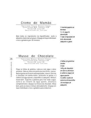 Creme de Mamão
                            TEMPO DE PREPARO : 15 MINUTOS R ENDIMENTO: 4 PORÇÕES
                              CALORIAS POR PORÇÃO: 86,25 CARBOIDRATOS: 15,90        1 mamão papaia ou
                                       P ROTEÍNAS: 5,30 LIPÍDIOS: 0,70
                                  G RAU DE DIFICULDADE: FÁCIL CUSTO: BAIXO          formosa
                                                                                    1 e ½ iogurte
                                                                                    desnatado
                     Bata todos os ingredientes no liquidificador. Junte o          1 copo (requeijão) de
                     adoçante e bata mais um pouco. Despeje em taças individuais
                                                                                    leite desnatado
                     e leve à geladeira por 30 minutos.
                                                                                    adoçante a gosto




                        Musse de Chocolate
78                          TEMPO DE PREPARO : 40 MINUTOS R ENDIMENTO: 12 PORÇÕES
                               CALORIAS POR PORÇÃO: 81,35 CARBOIDRATOS: 3,40
                                        P ROTEÍNAS: 2,00 LIPÍDIOS: 1,40
                                                                                    3 folhas de gelatina
SOBREMESAS & BOLOS




                                  G RAU DE DIFICULDADE: MÉDIO CUSTO: MÉDIO          incolor
                                                                                    3 ovos
                                                                                    140 g de chocolate
                     Pique as folhas de gelatina, cubra-as com água e deixe
                     amolecer. Bata as claras em ponto de neve firme; reserve.      em barra dietético
                     Bata as gemas até ficarem esbranquiçadas; reserve. Derreta     6 colheres (sopa) de
                     o chocolate em banho-maria; acrescente as gemas e 2            água quente
                     colheres de água quente, a baunilha e o adoçante. Misture      ½ colher (café) de
                     muito bem. Esprema a gelatina para tirar toda a água.          essência de baunilha
                     Junte-a ao restante da água quente, dissolva-a
                                                                                    10 envelopes de
                     completamente e despeje na mistura do chocolate. Mexa
                                                                                    adoçante
                     bem, junte as claras e misture delicadamente. Despeje em
                     taças individuais e leve à geladeira para endurecer.
 