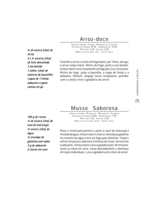 Arroz-doce
                                TEMPO DE PREPARO : 2 HORAS R ENDIMENTO: 5 PORÇÕES
                                 CALORIAS POR PORÇÃO: 87,40 CARBOIDRATOS: 15,20
                                          P ROTEÍNAS: 6,20 LIPÍDIOS: 0,20
¼ de xícara (chá) de                G RAU DE DIFICULDADE: FÁCIL CUSTO: BAIXO
arroz
3 e ½ xícaras (chá)
de leite desnatado     Cozinhe o arroz e o leite em fogo baixo por 1hora, até que
1 ovo batido           o arroz esteja macio. Retire do fogo, junte o ovo batido,
                       misture bem e leve novamente ao fogo por 2 ou 3 minutos.
1 colher (chá) de




                                                                                      SOBREMESAS & BOLOS
                       Retire do fogo, junte a baunilha, a raspa de limão e o
essência de baunilha   adoçante. Misture, despeje numa compoteira, polvilhe
raspas de 1 limão      com a canela e leve à geladeira até servir.
adoçante a gosto
canela em pó



                                                                                      79

                                Musse Saborosa
                               TEMPO DE PREPARO : 45 MINUTOS R ENDIMENTO: 5 PORÇÕES
                                 CALORIAS POR PORÇÃO: 54,90 CARBOIDRATOS: 1,90
100 g de ricota                           P ROTEÍNAS: 5,30 LIPÍDIOS: 2,90
¼ de xícara (chá) de                G RAU DE DIFICULDADE: MÉDIO CUSTO: MÉDIO

suco de maracujá
½ xícara (chá) de
                       Passe a ricota pela peneira e junte o suco de maracujá e
água                   metade da água; misture bem e reserve. Amoleça a gelatina
½ envelope de          no restante da água e leve ao fogo para dissolver. Espere
gelatina sem sabor     esfriar um pouco e adicione à mistura de ricota. Acrescente
3 g de adoçante        o adoçante, misture bem e leve à geladeira por 30 minutos.
2 claras em neve       Junte as claras em neve, mexa delicadamente e distribua
                       em taças individuais. Leve à geladeira até a hora de servir.
 