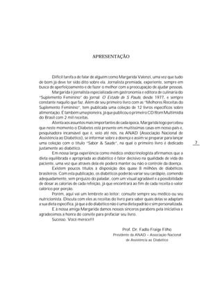 APRESENTAÇÃO



        Difícil tarefa a de falar de alguém como Margarida Valenzi, uma vez que tudo
de bom já deve ter sido dito sobre ela. Jornalista premiada, experiente, sempre em
busca de aperfeiçoamento e de fazer o melhor com a preocupação de ajudar pessoas.
        Margarida é jornalista especializada em gastronomia e editora de culinária do
“Suplemento Feminino” do jornal O Estado de S. Paulo, desde 1977, e sempre
constante naquilo que faz. Além de seu primeiro livro com as “Melhores Receitas do
Suplemento Feminino”, tem publicada uma coleção de 12 livros específicos sobre
alimentação. É também uma pioneira, já que publicou o primeiro CD Rom Multimídia
do Brasil com 2 mil receitas.
        Atenta aos assuntos mais importantes de cada época, Margarida logo percebeu
que neste momento o Diabetes está presente em muitíssimas casas em nosso país e,
pesquisadora incansável que é, veio até nós, na ANAD (Associação Nacional de
Assistência ao Diabético), se informar sobre a doença e assim se preparar para lançar
uma coleção com o título “Sabor & Saúde”, na qual o primeiro livro é dedicado               7
justamente ao diabético.
        Em nossa larga experiência como médico endocrinologista afirmamos que a
dieta equilibrada e apropriada ao diabético é fator decisivo na qualidade de vida do
paciente, uma vez que através dela ele poderá manter ou não o controle da doença.
        Existem poucos títulos à disposição dos quase 8 milhões de diabéticos
brasileiros. Com esta publicação, os diabéticos poderão variar seu cardápio, comendo
adequadamente, sem prejuízo do paladar, com um visual agradável e a possibilidade
de dosar as calorias de cada refeição, já que encontrará ao fim de cada receita o valor
calórico por porção.
        Porém, aqui vai um lembrete ao leitor: consulte sempre seu médico ou seu
nutricionista. Discuta com eles as receitas do livro para saber quais delas se adaptam
a sua dieta específica, já que a do diabético não é uma dieta padrão e sim personalizada.
        E à nossa amiga Margarida damos nossos sinceros parabéns pela iniciativa e
agradecemos a honra do convite para prefaciar seu livro.
        Sucesso. Você merece!!!

                                                   Prof. Dr. Fadlo Fraige Filho
                                             Presidente da ANAD – Associação Nacional
                                                     de Assistência ao Diabético
 