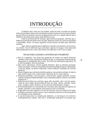 INTRODUÇÃO
        O diabetes não é mais um caso isolado, existe em todo o mundo um grande
índice de portadores desse mal, mas também existem muitos recursos na área médica
que permitem ao paciente conviver amigavelmente com ele. E aquele tabu de que o
diabético não pode comer quase nada também já caiu.
        Hoje os profissionais de nutrição, após inúmeras pesquisas, afirmam que o
diabético praticamente pode comer de tudo, desde que tenha um controle de preparo
e quantidade. Assim, as nossas sugestões incluem pratos variados para diferentes
ocasiões.
        Aqui, damos sugestões para o diabético controlar suas refeições, sem torná-la,
no entanto, rica em alimentos que aumentam a glicose no sangue. Uma dieta bem
balanceada pode tornar o dia-a-dia muito mais saboroso e sem riscos à saúde.

            DICAS PARA AJUDAR A CONTROLAR O DIABETES
n Não só o diabético, mas todos que gostariam de manter um hábito alimentar
     saudável, devem fazer 6 pequenas refeições ao dia, e a composição da alimentação,      9
     para poder ser equilibrada, deve conter: 40 a 50% de carboidratos (glicídios); 30
     a 40% de lipídios; 20% de proteínas.
n   Não comer sobremesas, mesmo quando dietéticas, após as refeições principais
     (almo-ço e jantar). Se forem consumidas nos lanches ao longo do dia em substituição,
     e não em adição, ao lanche tradicional, trarão melhores resultados ao controle
     glicêmico.
n   Jamais imaginar que o alimento dietético pode ser consumido à vontade. A maioria
     não contém açúcar mas, mesmo assim, não deixa de ser muito calórica.
n   Alimentos proibidos: carne de porco, creme de leite, queijos amarelos, frituras,
     molhos e temperos industrializados, frios e embutidos (salame, salsicha, mortadela,
     lingüiça etc.).
n   Alimentos permitidos sem restrição: água, alho, baunilha, café e chá sem açúcar,
     caldo de carne magra (preferivelmente feito em casa), canela, cominho, limão,
     louro, orégano, picles, pimenta, sal (se não tiver hipertensão) e vinagre.
n   As hortaliças podem ser consumidas sem restrições, pois não alteram a glicose no
     sangue; portanto é uma solução como petiscos entre as refeições.
n   A água da fervura dos vegetais é rica em sais minerais; procure utilizá-la em sopas.
n   O diabético não deve utilizar açúcar, mas os adoçantes naturais e artificiais poderão
     ser utilizados como substitutos.
n   O uso da frutose deve ser evitado pelo diabético, se não houver um controle e
     acompanhamento médico. Mas não é considerado prejudicial em pessoas que
 