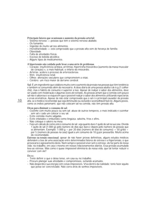 Principais fatores que ocasionam o aumento da pressão arterial:
     - Sistema nervoso — pessoas que têm o sistema nervoso abalado.
     - Os fumantes.
     - Ingestão de muito sal nos alimentos.
     - Hereditariedade — está comprovado que a pressão alta vem de herança de família.
     - Obesidade.
     - Falta de atividades físicas.
     - Excesso de bebida alcoólica.
     - Alguns tipos de medicamentos.
     A hipertensão não cuidada pode levar a uma série de problemas
     - Coração: insuficiência cardíaca, arritmias, hipertrofia miocárdica (aumento da massa muscular
        do coração) e, o mais habitual, o infarto do miocárdio.
     - Artérias: acelera o processo de arteriosclerose.
     - Rim: insuficiência renal.
     - Olhos: alterações vasculares que comprometem a visão.
     - Cérebro: um risco maior de derrame cerebral.
     Sal: É um ingrediente que colabora muito com o aumento da pressão nas pessoas que têm tendência
     e também se consumido além do necessário. A dose diária de uma pessoa adulta é de 6 g (1 colher
     chá), mas o hábito de consumo é superior a isso. Apesar de realçar o sabor dos alimentos, deve
     ser usado com moderação e algumas vezes até evitado. As pessoas acham que a comida com pouco
     sal não é saborosa e se esquecem que é possível realçar o sabor dos alimentos utilizando especiarias
     e ervas aromáticas. Apesar de não estar comprovado que o sal é o principal causador da pressão
10   alta, se o médico recomendar que seja diminuído ou excluído é aconselhável fazê-lo. Alguns povos,
     como os índios yanomami, que não colocam sal na comida, não têm pressão alta.
     Dicas para diminuir o consumo de sal:
     - Cozinhe com muito pouco ou sem sal; abuse de outros temperos, o mais indicado é cozinhar
         sem sal e cada um colocar o seu sal.
     - Evite comidas muito salgadas.
     - Evite enlatados e embutidos como lingüiça, salsicha, frios e afins.
     - Não coloque o saleiro na mesa.
     - Faça um cálculo de como está o consumo de sal: veja quanto dura 1 quilo de sal na sua casa. Divida
         1 quilo de sal (1.000 g) pelo número de dias que dura e depois pelo número de pessoas que
         se alimentam. Exemplo: 1.000 g ÷ por 20 dias (número de dias de consumo) = 50 g/dia ÷
         por 5 (número de pessoas na casa) igual a um consumo de 10 g por pessoa/dia. Muito acima
         do recomendado.
     Estresse ou tensão emocional: apesar de não haver provas definitivas, alguns estudos médicos
     defendem a tese de uma associação entre determinados fatores de estresse e a hipertensão, o que
     provocaria o agravamento desta. Nem sempre é possível viver sem o estresse; ele faz parte de nossa
     vida: no trabalho, em casa e mesmo em nossos relacionamentos diários. Essa pressão acumulada
     leva ao estresse. Mas como é quase impossível eliminá-lo de nossa vida, que tal tentar reduzir e
     conviver com ele?
     DICAS :
     - Tente definir o que o deixa tenso, em casa ou no trabalho.
     - Procure planejar suas atividades e compromissos, evitando acúmulos.
     - Não desperdice sua energia com coisas impossíveis. Viva dentro da realidade; tente fazer aquilo
        que possa ser concretizado. Não corra atrás de sonhos impossíveis.
 