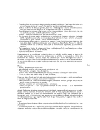 - Quando estiver no meio de um aborrecimento, pergunte a si mesmo: “que importância isso terá
   em minha vida dentro de 5 anos?”. Se não tiver grande importância, esqueça.
- Sinta-se no direito de dar suas opiniões, dizer não e até desagradar a outros em certas ocasiões.
   Saiba que você não tem obrigação de ser agradável em todos os momentos.
- Quando alguém o provocar, diga para si mesmo “essa pessoa quer me ver aborrecido, mas não
   vou permitir, eu tenho controle sobre minha reação”.
- Sempre é bom não cometer erros, mas é humano errar; aceite.
- Em momento de tensão respire fundo pelo nariz, contando até 5 e expire pela boca, contando
   até 10; repita três vezes. Solte os ombros para aliviar a tensão na nuca e caminhe um pouco.
   Movimentar-se ajuda a aliviar a tensão emocional e física.
- Mantenha uma alimentação rica em verduras, legumes e frutas. Substitua o café, chá preto, chá-
   mate, Coca-Cola e bebidas alcoólicas por sucos naturais ou chá de frutas, flores, erva-cidreira,
   camomila, hortelã etc. O estresse acaba com os nutrientes do organismo, que devem ser
   repostos.
- Aprenda alguma técnica de relaxamento (ioga, meditação ou afins), mas faça algo para relaxar
   diariamente pelo menos por 15 minutos.
- Siga as orientações do seu médico.
Fumo: Apesar de ser considerado o vilão do câncer no pulmão, também agrava as doenças do
coração, aumentando a aterosclerose, endurecendo as artérias e acentuando o ritmo dos
batimentos do coração e pressão. Todos nós sabemos que é muito difícil parar de fumar, é
necessário muita força de vontade, mas também sabemos que os resultados serão benéficos à saúde.
Se você tem problemas de coração, tendências ou pressão alta, não fume, para não se arrepender
mais tarde.
                                                                                                      11
DICAS :
- Tome a decisão de parar de fumar.
- Vá reduzindo o número de cigarros, ou pare de uma vez.
- Não mantenha consigo o maço de cigarros.
- Procure ver e analisar os benefícios que isso será para a sua saúde e para o seu bolso.
- Ponha na cabeça que você é capaz de parar de fumar.
Exercício físico: Desde que feito sob orientação, pode ser muito bom para a saúde, ajuda a baixar
a pressão e revigora o coração, mas existem restrições:
- Exercícios estáticos, como levantamento de peso, devem ser evitados, porque provocam um
   grande e repentino aumento da pressão.
- Não faça exercícios sem permissão médica e orientação.
- Comece aos poucos — não faça grandes esforços de uma só vez — e vá aumentando
   gradativamente.
Álcool: As bebidas alcoólicas possuem etanol, substância tóxica que lesa órgãos como coração,
fígado, pâncreas e cérebro. O consumo constante, além de viciar, é prejudicial à saúde. Elevar a
pressão e também tira o efeito dos medicamentos. Os médicos, hoje, têm certeza de que a
pressão alta em a 10% dos homens que apresentam esse problema é causada pelo alto consumo
de bebidas alcoólicas, o que significa beber mais do que 1 cerveja/dia, 1 copo de vinho ou 1 a 2
doses de pinga ou vodka/dia.
DICAS :
- Se você precisa perder peso, não se esqueça que as bebidas alcoólicas têm muitas calorias e não
alimentam.
- Se você tem pressão alta é importante saber que as bebidas alcoólicas podem, em determinadas
situações, aumentar o efeito dos remédios que baixam a pressão, como os tranqüilizantes, ou
 