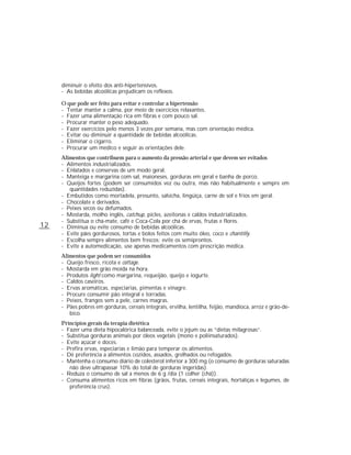 diminuir o efeito dos anti-hipertensivos.
     - As bebidas alcoólicas prejudicam os reflexos.

     O que pode ser feito para evitar e controlar a hipertensão
     - Tentar manter a calma, por meio de exercícios relaxantes.
     - Fazer uma alimentação rica em fibras e com pouco sal.
     - Procurar manter o peso adequado.
     - Fazer exercícios pelo menos 3 vezes por semana, mas com orientação médica.
     - Evitar ou diminuir a quantidade de bebidas alcoólicas.
     - Eliminar o cigarro.
     - Procurar um médico e seguir as orientações dele.
     Alimentos que contribuem para o aumento da pressão arterial e que devem ser evitados
     - Alimentos industrializados.
     - Enlatados e conservas de um modo geral.
     - Manteiga e margarina com sal, maioneses, gorduras em geral e banha de porco.
     - Queijos fortes (podem ser consumidos vez ou outra, mas não habitualmente e sempre em
        quantidades reduzidas).
     - Embutidos como mortadela, presunto, salsicha, lingüiça, carne de sol e frios em geral.
     - Chocolate e derivados.
     - Peixes secos ou defumados.
     - Mostarda, molho inglês, catchup, picles, azeitonas e caldos industrializados.
     - Substitua o chá-mate, café e Coca-Cola por chá de ervas, frutas e flores.
12   - Diminua ou evite consumo de bebidas alcoólicas.
     - Evite pães gordurosos, tortas e bolos feitos com muito óleo, coco e chantilly.
     - Escolha sempre alimentos bem frescos; evite os semiprontos.
     - Evite a automedicação, use apenas medicamentos com prescrição médica.
     Alimentos que podem ser consumidos
     - Queijo fresco, ricota e cottage.
     - Mostarda em grão moída na hora.
     - Produtos light como margarina, requeijão, queijo e iogurte.
     - Caldos caseiros.
     - Ervas aromáticas, especiarias, pimentas e vinagre.
     - Procure consumir pão integral e torradas.
     - Peixes, frangos sem a pele, carnes magras.
     - Pães pobres em gorduras, cereais integrais, ervilha, lentilha, feijão, mandioca, arroz e grão-de-
        bico.
     Princípios gerais da terapia dietética
     - Fazer uma dieta hipocalórica balanceada, evite o jejum ou as “dietas milagrosas”.
     - Substitua gorduras animais por óleos vegetais (mono e poliinsaturados).
     - Evite açúcar e doces.
     - Prefira ervas, especiarias e limão para temperar os alimentos.
     - Dê preferência a alimentos cozidos, assados, grelhados ou refogados.
     - Mantenha o consumo diário de colesterol inferior a 300 mg (o consumo de gorduras saturadas
        não deve ultrapassar 10% do total de gorduras ingeridas).
     - Reduza o consumo de sal a menos de 6 g /dia (1 colher (chá)).
     - Consuma alimentos ricos em fibras (grãos, frutas, cereais integrais, hortaliças e legumes, de
        preferência crus).
 
