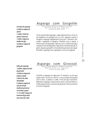 Aspargo                        com              Gergelim
                                 TEMPO DE PREPARO : 25 MINUTOS R ENDIMENTO: 4 PORÇÕES
24 talos de aspargo                   G RAU DE DIFICULDADE: MÉDIO CUSTO: MÉDIO
2 colheres (sopa) de                         CALORIAS POR PORÇÃO: 131,31

azeite
1 colher (café) de
                          Corte a ponta dos aspargos; raspe ligeiramente e corte-os
açúcar mascavo            em diagonal, em pedaços de 2 a 3 cm. Aqueça o azeite e
1 colher (sopa) de        refogue o aspargo rapidamente (cerca de 1 minuto), me-
molho de soja             xendo e agitando a frigideira. Polvilhe com o açúcar e
2 colheres (sopa) de      misture por 30 segundos. Borrife com o molho de soja e




                                                                                              LEGUMES E SALADAS
gergelim                  mexa por mais 30 segundos. Não deixe cozinhar demais. À
                          parte, aqueça o gergelim, mexendo até que doure por igual.
                          Polvilhe o aspargo com o gergelim e sirva em seguida.




                                                                                              33

                           Aspargo                           com           Girassol
500 g de aspargo                 TEMPO   DE PREPARO :   20   MINUTOS R ENDIMENTO: 6 PORÇÕES
                                         G RAU   DE DIFICULDADE: FÁCIL  CUSTO: MÉDIO
1 colher (sopa) de óleo                           CALORIAS POR PORÇÃO: 48,93
de girassol
2 colheres (sopa) de
cebola ralada             Cozinhe o aspargo em água por 15 minutos, ou até que
2 dentes de alho          esteja macio. Escorra e reserve. Leve ao fogo uma panela
                          com o óleo, a cebola e o alho e frite até que murchem.
amassados
                          Adicione o aspargo, misture bem, junte o suco de limão, o
2 colheres (sopa) de      molho de pimenta e a semente de girassol, torne a misturar
suco de limão             e sirva em seguida.
molho de pimenta
vermelha a gosto
1 e ½ colher (sopa) de
semente de girassol
sem casca torrada
 