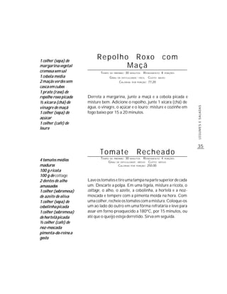 1 colher (sopa) de
                            Repolho Roxo                                          com
margarina vegetal                  Maçã
cremosa sem sal               TEMPO   DE PREPARO :   30   MINUTOS   R ENDIMENTO: 8   PORÇÕES

1 cebola média                        G RAU   DE DIFICULDADE: FÁCIL    CUSTO:   BAIXO

2 maçãs verdes sem                             CALORIAS    POR PORÇÃO: 77,20

casca em cubos
1 prato (raso) de
repolho roxo picado    Derreta a margarina, junte a maçã e a cebola picada e
½ xícara (chá) de      misture bem. Adicione o repolho, junte 1 xícara (chá) de
vinagre de maçã        água, o vinagre, o açúcar e o louro; misture e cozinhe em




                                                                                               LEGUMES E SALADAS
1 colher (sopa) de     fogo baixo por 15 a 20 minutos.
açúcar
1 colher (café) de
louro



                                                                                               35
                              Tomate                          Recheado
                              TEMPO DE PREPARO : 30 MINUTOS R ENDIMENTO: 4 PORÇÕES
4 tomates médios                   G RAU DE DIFICULDADE: MÉDIO CUSTO: MÉDIO
maduros                                   CALORIAS POR PORÇÃO: 250,00
100 g ricota
100 g de cottage
2 dentes de alho       Lave os tomates e tire uma tampa na parte superior de cada
amassados              um. Descarte a polpa. Em uma tigela, misture a ricota, o
1 colher (sobremesa)   cottage, o alho, o azeite, a cebolinha, a hortelã e a noz-
de azeite de oliva     moscada e tempere com a pimenta moída na hora. Com
1 colher (sopa) de     uma colher, recheie os tomates com a mistura. Coloque-os
cebolinha picada       um ao lado do outro em uma fôrma refratária e leve para
1 colher (sobremesa)   assar em forno preaquecido a 180ºC, por 15 minutos, ou
de hortelã picada      até que o queijo esteja derretido. Sirva em seguida.
½ colher (café) de
noz-moscada
pimenta-do-reino a
gosto
 