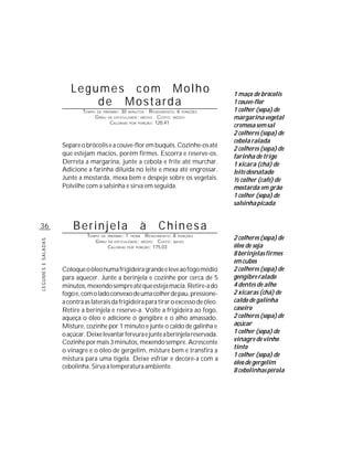 Legumes com Molho                                                    1 maço de brócolis
                           de Mostarda                                                      1 couve-flor
                            TEMPO   DE PREPARO :   30   MINUTOS    R ENDIMENTO: 6 PORÇÕES   1 colher (sopa) de
                                    G RAU   DE DIFICULDADE: MÉDIO      CUSTO: MÉDIO         margarina vegetal
                                             CALORIAS         PORÇÃO: 120,41
                                                        POR
                                                                                            cremosa sem sal
                                                                                            2 colheres (sopa) de
                                                                                            cebola ralada
                    Separe o brócolis e a couve-flor em buquês. Cozinhe-os até
                                                                                            2 colheres (sopa) de
                    que estejam macios, porém firmes. Escorra e reserve-os.                 farinha de trigo
                    Derreta a margarina, junte a cebola e frite até murchar.                1 xícara (chá) de
                    Adicione a farinha diluída no leite e mexa até engrossar.               leite desnatado
                    Junte a mostarda, mexa bem e despeje sobre os vegetais.                 ½ colher (café) de
                    Polvilhe com a salsinha e sirva em seguida.                             mostarda em grão
                                                                                            1 colher (sopa) de
                                                                                            salsinha picada


36                      Berinjela                             à        Chinesa
                              TEMPO DE PREPARO : 1 HORA R ENDIMENTO: 8 PORÇÕES
                                                                                            2 colheres (sopa) de
LEGUMES E SALADAS




                                 G RAU DE DIFICULDADE: MÉDIO CUSTO: BAIXO
                                       CALORIAS POR PORÇÃO: 175,03                          óleo de soja
                                                                                            8 berinjelas firmes
                                                                                            em cubos
                    Coloque o óleo numa frigideira grande e leve ao fogo médio              2 colheres (sopa) de
                    para aquecer. Junte a berinjela e cozinhe por cerca de 5                gengibre ralado
                    minutos, mexendo sempre até que esteja macia. Retire-a do               4 dentes de alho
                    fogo e, com o lado convexo de uma colher de pau, pressione-             2 xícaras (chá) de
                    a contra as laterais da frigideira para tirar o excesso de óleo.        caldo de galinha
                    Retire a berinjela e reserve-a. Volte a frigideira ao fogo,             caseiro
                    aqueça o óleo e adicione o gengibre e o alho amassado.                  2 colheres (sopa) de
                    Misture, cozinhe por 1 minuto e junte o caldo de galinha e              açúcar
                    o açúcar. Deixe levantar fervura e junte a berinjela reservada.         1 colher (sopa) de
                    Cozinhe por mais 3 minutos, mexendo sempre. Acrescente                  vinagre de vinho
                                                                                            tinto
                    o vinagre e o óleo de gergelim, misture bem e transfira a
                                                                                            1 colher (sopa) de
                    mistura para uma tigela. Deixe esfriar e decore-a com a
                                                                                            óleo de gergelim
                    cebolinha. Sirva à temperatura ambiente.
                                                                                            8 cebolinhas pérola
 