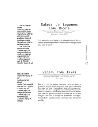 3 xícaras (chá) de            Salada de Legumes
ricota
½ xícara (chá) de
                                  com Ricota
                                  TEMPO DE PREPARO : 20 MINUTOS R ENDIMENTO: 4 PORÇÕES
iogurte desnatado                      G RAU DE DIFICULDADE: MÉDIO CUSTO: MÉDIO
¾ de xícara (chá) de                          CALORIAS POR PORÇÃO: 259,70
alho-poró picado
2 colheres (sopa) de
cebolinha picada          Ponha a ricota numa tigela, junte o iogurte e mexa. Acres-
¼ de xícara (chá) de      cente os demais ingredientes e misture bem. Leve à geladeira
salsinha picada           até a hora de servir.
1 xícara (chá) de




                                                                                            LEGUMES E SALADAS
pepino em cubos
1 colher (sopa) de
manjericão picado
½ xícara (chá) de
rabanete picado
1 colher (sopa) de
suco de 1 limão
½ colher (café) de sal                                                                      37




500 g de vagem
                                 Vagem                  com              Ervas
                                  TEMPO DE PREPARO : 35 MINUTOS R ENDIMENTO: 7 PORÇÕES
¼ de colher (café) de            CALORIAS POR PORÇÃO: 41,00 G RAU DE DIFICULDADE: FÁCIL
sal                                                    CUSTO: BAIXO
1 cebola grande
picada
1 colher (sobremesa) de   Tire as pontas das vagens, lave-as e corte em pedaços
margarina vegetal         grandes. Coloque-as em uma panela, com água o suficiente
cremosa sem sal           para cobri-las, com o sal e cozinhe até que estejam macias.
1 colher (sopa) de        Escorra e reserve. Leve ao fogo uma panela com a margarina,
manjerona picada          espere derreter, junte a cebola e frite até murchar. Acrescente
1 colher (sopa) de
                          a vagem reservada, a manjerona, a hortelã e o vinagre;
hortelã picada
                          misture bem. Espere aquecer, retire do fogo e sirva em
2 colheres (sopa) de
vinagre                   seguida.
 