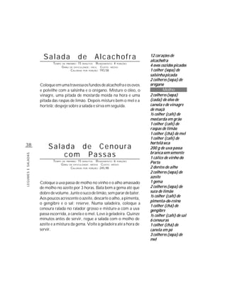 Salada                      de             Alcachofra                12 corações de
                                                                                           alcachofra
                           TEMPO   DE PREPARO :   15              R ENDIMENTO: 4 PORÇÕES
                                                                                           4 ovos cozidos picados
                                                       MINUTOS
                                   G RAU   DE DIFICULDADE: FÁCIL     CUSTO: MÉDIO
                                            CALORIAS   POR   PORÇÃO: 193,58                1 colher (sopa) de
                                                                                           salsinha picada
                                                                                           2 colheres (sopa) de
                    Coloque em uma travessa os fundos de alcachofra e os ovos              orégano
                    e polvilhe com a salsinha e o orégano. Misture o óleo, o                       Molho
                    vinagre, uma pitada de mostarda moída na hora e uma                    2 colheres (sopa)
                    pitada das raspas de limão. Depois misture bem o mel e a               (cada) de óleo de
                    hortelã; despeje sobre a salada e sirva em seguida.                    canola e de vinagre
                                                                                           de maçã
                                                                                           ½ colher (café) de
                                                                                           mostarda em grão
                                                                                           1 colher (café) de
                                                                                           raspas de limão
                                                                                           1 colher (chá) de mel
                                                                                           1 colher (café) de
                                                                                           hortelã seca
38
                         Salada de Cenoura                                                 200 g de uva passa
                             com Passas                                                    branca sem semente
LEGUMES E SALADAS




                                                                                           1 cálice de vinho do
                           TEMPO   DE PREPARO :   15              R ENDIMENTO: 6 PORÇÕES
                                   G RAU
                                                       MINUTOS
                                           DE DIFICULDADE: MÉDIO      CUSTO: MÉDIO
                                                                                           Porto
                                            CALORIAS   POR   PORÇÃO: 245,98                2 dentes de alho
                                                                                           2 colheres (sopa) de
                                                                                           azeite
                    Coloque a uva passa de molho no vinho e o alho amassado                1 gema
                    de molho no azeite por 3 horas. Bata bem a gema até que                2 colheres (sopa) de
                    dobre de volume. Junte o suco de limão, sem parar de bater.            suco de limão
                                                                                           ½ colher (café) de
                    Aos poucos acrescente o azeite, descarte o alho, a pimenta,
                                                                                           pimenta-do-reino
                    o gengibre e o sal; reserve. Numa saladeira, coloque a
                                                                                           1 colher (chá) de
                    cenoura ralada no ralador grosso e misture-a com a uva                 gengibre
                    passa escorrida, a canela e o mel. Leve à geladeira. Quinze            ½ colher (café) de sal
                    minutos antes de servir, regue a salada com o molho de                 6 cenouras
                    azeite e a mistura da gema. Volte à geladeira até a hora de            1 colher (chá) de
                    servir.                                                                canela em pó
                                                                                           3 colheres (sopa) de
                                                                                           mel
 
