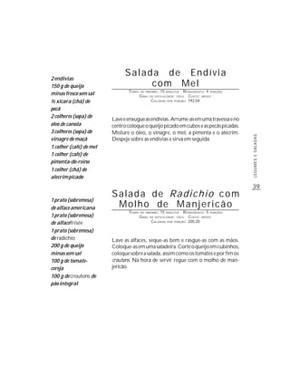 2 endívias
                               Salada de Endívia
150 g de queijo                     com Mel
                                TEMPO   DE PREPARO :   15              R ENDIMENTO: 4 PORÇÕES
minas fresco sem sal                    G RAU
                                                            MINUTOS
                                                DE DIFICULDADE: FÁCIL     CUSTO: MÉDIO
½ xícara (chá) de                               CALORIAS    POR   PORÇÃO: 192,04


pecã
2 colheres (sopa) de
                         Lave e enxugue as endívias. Arrume-as em uma travessa e no
óleo de canola           centro coloque o queijo picado em cubos e as pecãs picadas.
3 colheres (sopa) de     Misture o óleo, o vinagre, o mel, a pimenta e o alecrim.




                                                                                                LEGUMES E SALADAS
vinagre de maçã          Despeje sobre as endívias e sirva em seguida.
1 colher (café) de mel
1 colher (café) de
pimenta-do-reino
1 colher (chá) de
alecrim picado
                                                                                                39
                         Salada de Radichio com
1 prato (sobremesa)
de alface americana       Molho de Manjericão
                                TEMPO   DE PREPARO :   15   MINUTOS    R ENDIMENTO: 5 PORÇÕES
1 prato (sobremesa)                     G RAU   DE DIFICULDADE: FÁCIL     CUSTO: MÉDIO
de alface frisée                                CALORIAS    POR   PORÇÃO: 200,20


1 prato (sobremesa)
de radichio              Lave as alfaces, seque-as bem e rasgue-as com as mãos.
200 g de queijo          Coloque-as em uma saladeira. Corte o queijo em cubinhos,
minas sem sal            coloque sobre a salada, assim como os tomates e por fim os
100 g de tomate-         croutons. Na hora de servir regue com o molho de man-
cereja                   jericão.
100 g de croutons de
pão integral
 