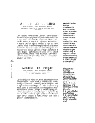 Salada                 de          Lentilha                2 xícaras (chá) de
                                                                                    lentilha
                             TEMPO DE PREPARO : 2 HORAS R ENDIMENTO: 4 PORÇÕES
                          CALORIAS POR PORÇÃO: 151,10 G RAU DE DIFICULDADE: MÉDIO   1 cebola média
                                                CUSTO: MÉDIO                        4 dentes de alho
                                                                                    2 colheres (sopa) de
                                                                                    gengibre ralado
                    Lave e escorra bem a lentilha. Coloque a cebola picada, o       1 folha de louro
                    alho amassado e o gengibre numa panela antiaderente e leve      1 colher (chá) de
                    ao fogo médio por 5 minutos para que murchem. Junte a           curry
                    lentilha, o louro, o curry, o sal e a pimenta. Acrescente 2 e   1 colher (café) de sal
                    ½ xícaras (chá) de água e aumente o fogo até ferver.            1 colher (chá) de
                    Diminua o fogo ao mínimo, tampe e cozinhe até a lentilha        pimenta-do-reino
                    ficar macia, mexendo às vezes. Coe a lentilha e passe-a sob     1 colher (sopa) bem
                    água corrente; reserve. Coloque o vinagre numa tigela de        cheia de vinagre
                    vidro, despeje 1 colher (sopa) de azeite em fio, batendo        1 colher (sopa) de
                    vigorosamente. Junte as raspas de laranja, a cebolinha e a      raspas de laranja
                    salsinha. Acrescente a lentilha e misture. Tampe e leve à       1 colher (sobremesa)
                    geladeira por 1 hora.                                           de cebolinha picada
                                                                                    ½ xícara (chá) de
40                                                                                  salsinha picada
LEGUMES E SALADAS




                           Salada                  de          Feijão               500 g de feijão-
                             TEMPO DE PREPARO : 2 HORAS R ENDIMENTO: 6 PORÇÕES      manteiga
                                 G RAU DE DIFICULDADE: MÉDIO CUSTO: BAIXO
                                        CALORIAS POR PORÇÃO: 312,00                 1 cebola grande
                                                                                    2 dentes de alho
                                                                                    2 folhas de louro
                    Coloque o feijão de molho por 2 horas. Escorra, coloque em      2 colheres (sopa) de
                    uma panela com a cebola picada, o alho amassado, o louro,       vinagre
                    o vinagre e o tomilho. Coloque água suficiente para cobrir      1 galho de tomilho
                    os ingredientes e leve ao fogo, por 1 hora ou até que esteja    1 pimentão verde
                    macio. Corte os pimentões em pequenos pedaços; faça o           1 pimentão vermelho
                    mesmo com os tomates. Coloque-os em uma tigela, junte a         2 tomates
                    salsinha, a cebolinha, o azeite e tempere com pimenta-do-       ¼ de xícara (chá) de
                    reino a gosto. Escorra o feijão, coloque numa travessa,         salsinha picada
                    espere esfriar, adicione o molho, misture bem e leve à          ¼ de xícara (chá) de
                    geladeira até a hora de servir.                                 cebolinha picada
                                                                                    2 colheres (sopa) de
                                                                                    azeite
 
