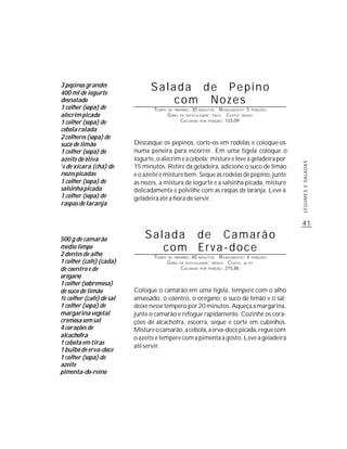3 pepinos grandes
400 ml de iogurte
                               Salada de Pepino
desnatado                          com Nozes
1 colher (sopa) de              TEMPO   DE PREPARO :   30   MINUTOS    R ENDIMENTO: 5 PORÇÕES
alecrim picado                          G RAU   DE DIFICULDADE: FÁCIL      CUSTO: BAIXO
1 colher (sopa) de                              CALORIAS    POR   PORÇÃO: 123,09


cebola ralada
2 colheres (sopa) de
suco de limão            Descasque os pepinos, corte-os em rodelas e coloque-os
1 colher (sopa) de       numa peneira para escorrer. Em uma tigela coloque o
azeite de oliva          iogurte, o alecrim e a cebola; misture e leve à geladeira por




                                                                                                LEGUMES E SALADAS
1
 /3 de xícara (chá) de   15 minutos. Retire da geladeira, adicione o suco de limão
nozes picadas            e o azeite e misture bem. Seque as rodelas de pepino, junte
1 colher (sopa) de       as nozes, a mistura de iogurte e a salsinha picada, misture
salsinha picada          delicadamente e polvilhe com as raspas de laranja. Leve à
1 colher (sopa) de       geladeira até a hora de servir.
raspas de laranja


                                                                                                41

500 g de camarão             Salada de Camarão
médio limpo
2 dentes de alho
                                com Erva-doce
                                TEMPO   DE PREPARO :   40   MINUTOS    R ENDIMENTO: 4 PORÇÕES
1 colher (café) (cada)                  G RAU   DE DIFICULDADE: MÉDIO      CUSTO: ALTO
de coentro e de                                 CALORIAS    POR   PORÇÃO: 215,86

orégano
1 colher (sobremesa)
de suco de limão         Coloque o camarão em uma tigela, tempere com o alho
½ colher (café) de sal   amassado, o coentro, o orégano, o suco de limão e o sal;
1 colher (sopa) de       deixe nesse tempero por 20 minutos. Aqueça a margarina,
margarina vegetal        junte o camarão e refogue rapidamente. Cozinhe os cora-
cremosa sem sal          ções de alcachofra, escorra, seque e corte em cubinhos.
4 corações de            Misture o camarão, a cebola, a erva-doce picada, regue com
alcachofra               o azeite e tempere com a pimenta a gosto. Leve à geladeira
1 cebola em tiras
                         até servir.
1 bulbo de erva-doce
1 colher (sopa) de
azeite
pimenta-do-reino
 