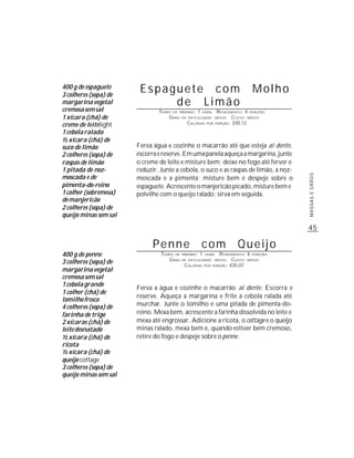 400 g de espaguete
3 colheres (sopa) de
                        Espaguete com                                       Molho
margarina vegetal            de Limão
cremosa sem sal                TEMPO DE PREPARO : 1 HORA R ENDIMENTO: 4 PORÇÕES
1 xícara (chá) de                  G RAU DE DIFICULDADE: MÉDIO CUSTO: MÉDIO
creme de leite light                        CALORIAS POR PORÇÃO: 330,12

1 cebola ralada
½ xícara (chá) de
suco de limão          Ferva água e cozinhe o macarrão até que esteja al dente,
2 colheres (sopa) de   escorra e reserve. Em uma panela aqueça a margarina, junte
raspas de limão        o creme de leite e misture bem; deixe no fogo até ferver e
1 pitada de noz-       reduzir. Junte a cebola, o suco e as raspas de limão, a noz-
moscada e de




                                                                                      MASSAS E GRÃOS
                       moscada e a pimenta; misture bem e despeje sobre o
pimenta-do-reino       espaguete. Acrescente o manjericão picado, misture bem e
1 colher (sobremesa)   polvilhe com o queijo ralado; sirva em seguida.
de manjericão
2 colheres (sopa) de
queijo minas sem sal

                                                                                      45

                             Penne                     com           Queijo
400 g de penne                  TEMPO DE   PREPARO :   1     R ENDIMENTO: 6 PORÇÕES
                                                           HORA
                                   G RAU   DE DIFICULDADE: MÉDIO   CUSTO: MÉDIO
3 colheres (sopa) de                        CALORIAS POR PORÇÃO: 435,07
margarina vegetal
cremosa sem sal
1 cebola grande
                       Ferva a água e cozinhe o macarrão al dente. Escorra e
1 colher (chá) de
                       reserve. Aqueça a margarina e frite a cebola ralada até
tomilho fresco
4 colheres (sopa) de   murchar. Junte o tomilho e uma pitada de pimenta-do-
farinha de trigo       reino. Mexa bem, acrescente a farinha dissolvida no leite e
2 xícaras (chá) de     mexa até engrossar. Adicione a ricota, o cottage e o queijo
leite desnatado        minas ralado, mexa bem e, quando estiver bem cremoso,
½ xícara (chá) de      retire do fogo e despeje sobre o penne.
ricota
½ xícara (chá) de
queijo cottage
3 colheres (sopa) de
queijo minas sem sal
 