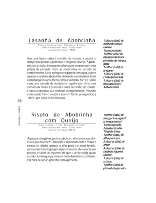 Lasanha                        de               Abobrinha            1 xícara (chá) de
                          TEMPO DE PREPARO : 2 HORAS R ENDIMENTO: 6 PORÇÕES            molho de tomate
                              G RAU DE DIFICULDADE: MÉDIO CUSTO: MÉDIO                 caseiro
                                     CALORIAS POR PORÇÃO: 173,88                       1 cebola ralada
                                                                                       1 colher (chá) de
                 Em uma tigela misture o molho de tomate, a cebola, o                  manjericão fresco
                 manjericão picado, a pimenta e o orégano; reserve. À parte,           pimenta-do-reino a
                                                                                       gosto
                 misture a ricota, a mussarela esfarelada e tempere com uma
                                                                                       1 colher (café) de
                 pitada de pimenta. Fatie as abobrinhas no sentido do                  orégano
                 comprimento. Leve ao fogo uma panela com água, espere                 1 xícara (chá) de
                 aquecer e escalde a abobrinha, deixando-a semicozida. Unte            ricota peneirada
                 com margarina uma fôrma refratária média, forre o fundo               1 xícara (chá) de
                 com uma camada de abobrinha, espalhe por cima uma                     mussarela light
                 camada da mistura de ricota e outra de molho de tomate.               3 abobrinhas
                 Repita a operação até terminar os ingredientes. Polvilhe
                 com queijo fresco ralado e asse em forno preaquecido a
                 180ºC por cerca de 50 minutos.
46
MASSAS E GRÃOS




                    Risoto de Abobrinha                                                1 colher (sopa) de
                                                                                       margarina vegetal
                         com Queijo                                                    cremosa sem sal
                          TEMPO DE   PREPARO :   1   HORA     R ENDIMENTO: 6 PORÇÕES   1 cebola picada
                             G RAU   DE DIFICULDADE: MÉDIO          CUSTO: MÉDIO
                                      CALORIAS       POR   PORÇÃO: 280,18
                                                                                       2 dentes de alho
                                                                                       10 abobrinhas
                                                                                       1 colher (sopa) de
                 Aqueça a margarina, junte a cebola e o alho amassado e fri-           alho-poró seco
                 te até que murchem. Adicione a abobrinha sem o miolo e                2 xícaras (chá) de
                 ralada no ralador grosso, o alho-poró e o arroz lavado;               arroz
                 misture bem e refogue por alguns minutos. Acrescente aos              4 xícaras (chá) de
                 poucos o caldo de legumes até que o arroz esteja quase                caldo de legumes
                                                                                       caseiro
                 cozido. Junte o queijo , misture bem e termine o cozimento.
                                                                                       1 xícara (chá) de
                 Na hora de servir, polvilhe com a pimenta.
                                                                                       cottage
                                                                                       1 colher (café) de
                                                                                       piment-da-jamaica
 