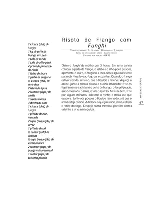 Risoto                   de Frango                                  com
1 xícara (chá) de
funghi
                                                   Funghi
                                TEMPO   DE PREPARO :   2       ½          R ENDIMENTO: 7 PORÇÕES
1 kg de peito de
                                                           E       HORAS
                                        G RAU   DE DIFICULDADE: MÉDIO         CUSTO: MÉDIO
frango sem pele                                  CALORIAS      POR   PORÇÃO: 404,95

1 talo de salsão
1 talo de alho-poró
4 grãos de pimenta-      Deixe o funghi de molho por 3 horas. Em uma panela
do-reino                 coloque o peito de frango, o salsão e o alho-poró picados,
1 folha de louro         a pimenta, o louro, o orégano, a erva-doce e água suficiente
1 galho de orégano       para cobri-los; leve ao fogo para cozinhar. Quando o frango




                                                                                                   MASSAS E GRÃOS
½ xícara (chá) de        estiver cozido, retire-o, coe o líquido e reserve. Aqueça o
erva-doce                azeite, junte a cebola picada e o alho amassado; frite-os
2 litros de água         ligeiramente e adicione o peito de frango, o funghi picado,
2 colheres (sopa) de     a noz-moscada, o arroz, o sal e o açafrão. Misture bem, frite
azeite                   por alguns minutos, adicione o vinho e mexa até que
1 cebola média           evapore. Junte aos poucos o líquido reservado, até que o
3 dentes de alho         arroz esteja cozido. Adicione o queijo ralado, misture bem                47
1 xícara (chá) de        e retire do fogo. Despeje numa travessa, polvilhe com a
funghi                   salsinha e sirva em seguida.
1 pitada de noz-
moscada
2 copos (requeijão) de
arroz
1 pitada de sal
½ colher (café) de
açafrão
½ copo (requeijão) de
vinho branco
2 colheres (sopa) de
queijo minas sem sal
1 colher (sopa) de
salsinha picada
 
