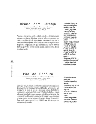 Risoto                          com                 Laranja           3 colheres (sopa) de
                                                                                           margarina vegetal
                          TEMPO DE       PREPARO :   1            R ENDIMENTO: 6 PORÇÕES
                                                                                           cremosa sem sal
                                                         HORA
                             G RAU       DE DIFICULDADE: MÉDIO          CUSTO: MÉDIO
                                          CALORIAS       POR   PORÇÃO: 421,30              1 cebola pequena
                                                                                           4 dentes de alho
                                                                                           ½ xícara (chá) de
                 Aqueça a margarina, junte a cebola picada e o alho amassado               uva passa branca
                 até que murchem. Adicione a passa, o frango cortado em                    2 xícaras (chá) de
                 cubinhos e frite até o frango dourar. Acrescente o arroz, o               arroz
                 vinho e espere evaporar. Adicione o suco de laranja e o caldo             ½ copo (requeijão) de
                 de galinha aos poucos, até que o arroz esteja cozido. Retire              vinho branco seco
                                                                                           1 peito de frango
                 do fogo, polvilhe com o queijo ralado, e a cebolinha. Sirva
                                                                                           2 xícaras (chá) de
                 imediatamente.
                                                                                           suco de laranja
                                                                                           3 xícaras (chá) de
                                                                                           caldo de galinha
                                                                                           caseiro
                                                                                           ½ xícara (chá) de
                                                                                           queijo minas sem sal
48                                                                                         1 colher (sopa) de
                                                                                           cebolinha picada
MASSAS E GRÃOS




                          Pão                  de                   Cenoura
                         TEMPO   DE PREPARO :   1        ½        R ENDIMENTO: 8 PORÇÕES
                                 G RAU
                                                     E       HORA
                                         DE DIFICULDADE: MÉDIO         CUSTO: MÉDIO
                                                                                           20 g de fermento
                                          CALORIAS       POR PORÇÃO : 437,32               para pão
                                                                                           ½ colher (sopa) de
                                                                                           açúcar
                 Coloque em um atigela o fermento e o açúcar e mexa até que                ½ colher (café) de sal
                 dissolvam bem. Coloque no liquidificador junto com o sal,                 1 xícara (chá) de
                 o iogurte, o óleo, o ovo e a cenoura ralada. Bata bem,                    iogurte
                 coloque em uma superfície enfarinhada e trabalhe a massa                  ½ xícara (chá) de
                 adicionando a farinha aos poucos, até obter uma massa lisa                óleo de soja
                 e homogênea. Unte com óleo uma fôrma para pão, coloque                    1 ovo
                 a massa, cubra com um pano e deixe até dobrar de volume.                  1 cenoura grande
                 Asse em forno preaquecido a 180ºC, por 30 minutos, ou                     4 xícaras (chá) de
                 até que esteja assado.                                                    farinha de glúten
 
