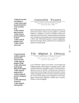 1,500 g de contrafilé,
num pedaço só
                                Contrafilé                                  Picante
                                TEMPO   DE PREPARO :   2   E   ½    R ENDIMENTO: 6 PORÇÕES
                                                                   HORAS
1 colher (chá) (cada)                   G RAU   DE DIFICULDADE: MÉDIO  CUSTO: MÉDIO
de grãos de pimenta                              CALORIAS POR PORÇÃO: 113,00

verde, vermelha e
preta
1 colher (chá) de        Retire toda a gordura do contrafilé. Moa grosseiramente as
páprica picante          pimentas em grão; misture-as com a páprica, a pimenta
1 colher (chá) de        calabresa, o gengibre e o coentro. Esfregue a mistura em
pimenta calabresa        toda a parte externa da carne, comprimindo levemente para
em flocos                fixar. Coloque em uma assadeira e leve ao forno preaquecido
1 colher (café) de       a 180ºC, por 1h40 (mais ao ponto); se quiser malpassado,
gengibre em pó           deixe menos tempo. Retire-a do forno e sirva-a fatiada com
1 colher (chá) de        legumes ou batata sautée.
coentro seco




                                                                                                      CARNES
                                                                                                      51
2 maços de brócolis       Filé Mignon à C h i n e s a
2 colheres (sopa) de            TEMPO   DE PREPARO :   40      MINUTOS     R ENDIMENTO: 4   PORÇÕES

azeite de oliva                         G RAU   DE DIFICULDADE: MÉDIO         CUSTO:   MÉDIO

4 dentes de alho                                 CALORIAS      POR   PORÇÃO: 361,18


1 colher (sopa) de
gengibre ralado
1 colher (sobremesa)     Lave o brócolis e separe-o em ramos. Leve ao fogo uma
de óleo de soja          frigideira grande, espere aquecer e coloque o azeite, o alho
400 g de filé mignon     cortado em lâminas, o gengibre e o óleo; frite ligeiramente,
1 colher (sopa) de       adicione a carne em tirinhas, o molho de ostra, a pimenta,
molho de ostra           misture bem e deixe refogar. Acrescente o brócolis, misture
2 colheres (sopa) de     e deixe no fogo por mais 1 ou 2 minutos. Dissolva a maisena
pimenta-malagueta        em ½ xícara (chá) de água, junte à frigideira e cozinhe por
picada                   alguns minutos para engrossar. Polvilhe com o coentro,
1 colher (sobremesa)     misture e sirva em seguida.
de maisena
1 colher (sopa) de
coentro picado
 