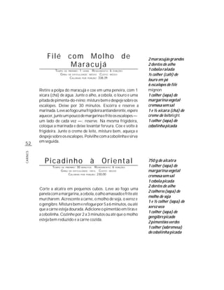 Filé                com Molho                                     de   2 maracujás grandes
                                  Maracujá                                          2 dentes de alho
                  TEMPO DE       PREPARO :   1   HORA     R ENDIMENTO: 6 PORÇÕES    1 cebola ralada
                     G RAU       DE DIFICULDADE: MÉDIO          CUSTO: MÉDIO        ½ colher (café) de
                                  CALORIAS             PORÇÃO: 338,39
                                                                                    louro em pó
                                                 POR


                                                                                    6 escalopes de filé
         Retire a polpa do maracujá e coe em uma peneira, com 1                     mignon
         xícara (chá) de água. Junte o alho, a cebola, o louro e uma                1 colher (sopa) de
         pitada de pimenta-do-reino; misture bem e despeje sobre os                 margarina vegetal
         escalopes. Deixe por 30 minutos. Escorra e reserve a                       cremosa sem sal
         marinada. Leve ao fogo uma frigideira antianderente, espere                1 e ½ xícara (chá) de
         aquecer, junte um pouco de margarina e frite os escalopes —                creme de leite light
         um lado de cada vez —; reserve. Na mesma frigideira,                       1 colher (sopa) de
         coloque a marinada e deixe levantar fervura. Coe e volte à                 cebolinha picada
         frigideira. Junte o creme de leite, misture bem, aqueça e
         despeje sobre os escalopes. Polvilhe com a cebolinha e sirva
         em seguida.
52
CARNES




            Picadinho                                   à        Oriental           750 g de alcatra
                 TEMPO   DE PREPARO :   30   MINUTOS     R ENDIMENTO: 6 PORÇÕES     1 colher (sopa) de
                         G RAU   DE DIFICULDADE: FÁCIL      CUSTO: MÉDIO            margarina vegetal
                                 CALORIAS          PORÇÃO: 230,00
                                             POR
                                                                                    cremosa sem sal
                                                                                    1 cebola picada
                                                                                    2 dentes de alho
         Corte a alcatra em pequenos cubos. Leve ao fogo uma
                                                                                    2 colheres (sopa) de
         panela com a margarina, a cebola, o alho amassado e frite até
                                                                                    molho de soja
         murcharem. Acrescente a carne, o molho de soja, o xerez e
                                                                                    1 e ½ colher (sopa) de
         o gengibre. Misture bem e refogue por 5 a 6 minutos, ou até
                                                                                    xerez seco
         que a carne esteja dourada. Adicione o pimentão em tiras e
                                                                                    1 colher (sopa) de
         a cebolinha. Cozinhe por 2 a 3 minutos ou até que o molho
                                                                                    gengibre picado
         esteja bem reduzido e a carne cozida.
                                                                                    2 pimentões verdes
                                                                                    1 colher (sobremesa)
                                                                                    de cebolinha picada
 