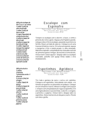 600 g de escalopes de
filé mignon ou vitela
                                    Escalope com
1 colher (café) de                    Espinafre
alecrim picado                   TEMPO DE   PREPARO :   1   HORA     R ENDIMENTO: 6 PORÇÕES
1 colher (café) de                  G RAU   DE DIFICULDADE: MÉDIO          CUSTO: MÉDIO
louro em pó                                  CALORIAS       POR   PORÇÃO: 297,24


½ copo (requeijão) de
vinho branco seco
2 colheres (sopa) de    Tempere os escalopes com o alecrim, o louro, o vinho e
óleo de soja            pimenta-do-reino a gosto. Aqueça uma frigideira grande,
2 colheres (sopa) de    coloque o óleo e frite os escalopes, passando-os primeiro na
farinha de trigo        farinha. Doure um lado de cada vez. Coloque-os em uma
½ colher (sopa) de      travessa refratária e reserve. Em uma outra panela, aqueça
margarina vegetal       a margarina e frite a cebola picada e o alho amassado.
cremosa sem sal         Adicione o espinafre, uma pitada de noz-moscada e outra de
1 cebola média




                                                                                              CARNES
                        sal, pimenta a gosto e refogue. Acrescente o creme de leite,
2 dentes de alho        misture bem e deixe aquecer. Despeje sobre os escalopes
2 xícaras (chá) de
                        reservados, polvilhe com queijo minas ralado e sirva
creme de leite light
                        imediatamente.                                                        55
2 xícaras (chá) de
espinafre cozido



300 g de alcatra
1 cebola
                            Espetinhos                                   Agridoce
                                 TEMPO DE   PREPARO :   1     R ENDIMENTO: 6 PORÇÕES
                                                            HORA
2 tomates                           G RAU   DE DIFICULDADE: MÉDIO   CUSTO: MÉDIO
1 pimentão verde e 1                         CALORIAS POR PORÇÃO: 112,99
amarelo
½ xícara (chá) de
vinagre                 Tire toda a gordura da carne e corte-a em cubinhos.
1 colher (sopa) de      Coloque-a em espetinhos, intercalando com cebola e os
açúcar                  tomates em quartos e os pimentões em pedaços. Coloque
2 colheres (sopa) de    em um refratário e reserve. Misture o vinagre com o açúcar
suco de limão           e, tempere com uma pitada de sal e regue os espetinhos. Em
1 colher (chá) de       uma tigela adicione o suco de limão, o alecrim, o orégano,
alecrim
                        a pimenta e a páprica; misture bem e despeje sobre os
1 colher (café) de
                        espetinhos. Deixe marinar de um dia para o outro. Pincele
orégano
1 colher (café) de      com óleo e grelhe.
pimenta caiena
1 colher (chá) de
páprica
 