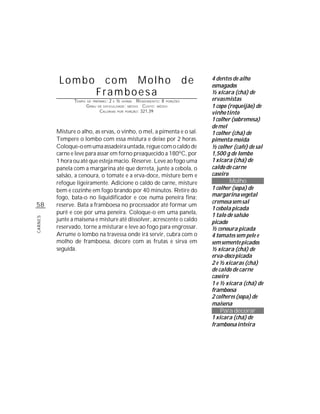 Lombo                com Molho                                           de   4 dentes de alho
                                                                                        esmagados
                             Framboesa                                                  ½ xícara (chá) de
                TEMPO   DE PREPARO :   2   E   ½   HORAS  R ENDIMENTO: 8 PORÇÕES        ervas mistas
                        G RAU   DE DIFICULDADE: MÉDIO         CUSTO: MÉDIO              1 copo (requeijão) de
                                 CALORIAS      POR   PORÇÃO: 321,39
                                                                                        vinho tinto
                                                                                        1 colher (sobremesa)
                                                                                        de mel
         Misture o alho, as ervas, o vinho, o mel, a pimenta e o sal.                   1 colher (chá) de
         Tempere o lombo com essa mistura e deixe por 2 horas.                          pimenta moída
         Coloque-o em uma assadeira untada, regue com o caldo de                        ½ colher (café) de sal
         carne e leve para assar em forno preaquecido a 180ºC, por                      1,500 g de lombo
         1 hora ou até que esteja macio. Reserve. Leve ao fogo uma                      1 xícara (chá) de
         panela com a margarina até que derreta, junte a cebola, o                      caldo de carne
         salsão, a cenoura, o tomate e a erva-doce, misture bem e                       caseiro
         refogue ligeiramente. Adicione o caldo de carne, misture                               Molho
         bem e cozinhe em fogo brando por 40 minutos. Retire do                         1 colher (sopa) de
         fogo, bata-o no liquidificador e coe numa peneira fina;                        margarina vegetal
                                                                                        cremosa sem sal
58       reserve. Bata a framboesa no processador até formar um
                                                                                        1 cebola picada
         purê e coe por uma peneira. Coloque-o em uma panela,                           1 talo de salsão
         junte a maisena e misture até dissolver, acrescente o caldo
CARNES




                                                                                        picado
         reservado, torne a misturar e leve ao fogo para engrossar.                     ½ cenoura picada
         Arrume o lombo na travessa onde irá servir, cubra com o                        4 tomates sem pele e
         molho de framboesa, decore com as frutas e sirva em                            sem semente picados
         seguida.                                                                       ½ xícara (chá) de
                                                                                        erva-doce picada
                                                                                        2 e ½ xícaras (chá)
                                                                                        de caldo de carne
                                                                                        caseiro
                                                                                        1 e ½ xícara (chá) de
                                                                                        framboesa
                                                                                        2 colheres (sopa) de
                                                                                        maisena
                                                                                            Para decorar
                                                                                        1 xícara (chá) de
                                                                                        framboesa inteira
 