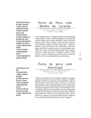 2 kg de peito de peru
sem osso e sem pele
                              Peito de Peru com
1 colher (chá) de              Molho de Laranja
mostarda em grão                 TEMPO   DE PREPARO :   2   E   ½   HORAS  R ENDIMENTO: 8 PORÇÕES
                                         G RAU   DE DIFICULDADE: MÉDIO         CUSTO: MÉDIO
1 colher (café) de                                CALORIAS      POR   PORÇÃO: 429,63
louro em pó
4 dentes de alho
½ colher (chá) de sal     Lave o de peito de peru, enxugue e tempere com a mostarda
pimenta-do-reino          moída na hora, o louro, o alho amassado, o sal e a pimenta
½ copo (requeijão) de     a gosto. Regue com o vinho e deixe por 2 horas. Unte uma
vinho branco tinto        assadeira com o óleo, coloque o peito de peru, pincele-o
                          com margarina vegetal cremosa, regue com o caldo de
1 colher (sopa) de óleo
                          galinha, o suco de laranja e com a marinada, cubra com
de soja
                          papel-alumínio e leve para assar em forno preaquecido a
1 xícara (chá) de         180ºC, por 1h20, ou até que esteja assado. Retire o papel-
caldo de galinha          alumínio e deixe que doure. Coloque o peito em uma
caseiro




                                                                                                    AVES
                          travessa, raspe os resíduos que se formaram no fundo da
1 copo (requeijão) de     panela, coe e sirva acompanhando o peito de peru.
suco de laranja                                                                                     61


                              Peito                de peru                               com
1 peito de peru sem                                maracujá
pele                             TEMPO   DE PREPARO :   1   E   ½   HORA   R ENDIMENTO: 5 PORÇÕES
                                         G RAU   DE DIFICULDADE: MÉDIO         CUSTO: MÉDIO
2 dentes de alho                                  CALORIAS      POR   PORÇÃO: 310,27
1 colher (café) de
estragão
pimenta-do-reino          Tempere o peito de peru com o alho amassado, o estragão,
suco de 1 limão           a pimenta a gosto e o suco de limão. Aqueça o caldo de
2 xícaras (chá) de        galinha, junte o suco de maracujá, misture bem e regue o
                          peito de peru; deixe tomar gosto por 2 horas. Unte uma
caldo de galinha
                          assadeira com o óleo, coloque o peito de peru, pincele com
caseiro                   margarina vegetal cremosa, regue com a marinada. Cubra-
2 xícaras (chá) de        o com papel-alumínio e leve para assar em forno préaquecido
suco de maracujá          a 180ºC por 45 minutos, ou até que esteja macio. Retire o
1 colher (sopa) de óleo   papel-alumínio e deixe-o no forno para que doure. Retire
de soja                   do forno e coloque-o na travessa onde irá servir. Regue-o
                          com o molho da assadeira coado e sirva em seguida.
 