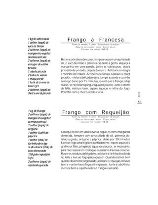 1 kg de sobrecoxas
1 colher (sopa) de
                            Frango                         à      Francesa
                                TEMPO DE PREPARO : 1 HORA R ENDIMENTO: 6 PORÇÕES
suco de limão                      G RAU DE DIFICULDADE: MÉDIO CUSTO: MÉDIO
2 colheres (sopa) de                     CALORIAS POR PORÇÃO: 361,18

margarina vegetal
cremosa sem sal
3 colheres (sopa) de   Retire a pele das sobrecoxas, tempere-as com uma pitada de
vinagre de vinho       sal, o suco de limão e pimenta-do-reino a gosto. Aqueça a
branco                 margarina em uma panela, junte as sobrecoxas; doure
1 cebola picada        primeiro de um lado, depois do outro. Adicione o vinagre
2 talos de salsão      e cozinhe até reduzir. Acrescente a cebola, o salsão e a maçã
1 maçã verde           picados, misture delicadamente, tampe a panela e cozinhe
1 lata de creme de     em fogo baixo por 15 minutos, ou até que o frango esteja
leite light            macio. Se necessário pingue água aos poucos. Junte o creme
2 colheres (sopa) de   de leite, misture bem, espere aquecer e retire do fogo.
cheiro-verde picado    Polvilhe com o cheiro-verde e sirva.




                                                                                        AVES
                                                                                        63

1 kg de frango
2 colheres (sopa) de    Frango                  com               Requeijão
                                TEMPO DE   PREPARO :   1     R ENDIMENTO: 8 PORÇÕES
margarina vegetal
                                                           HORA
                                   G RAU   DE DIFICULDADE: MÉDIO   CUSTO: MÉDIO
cremosa sem sal                            CALORIAS POR PORÇÃO: 118,44
1 colher (sopa) de
orégano
1 colher (café) de     Coloque os filés em uma travessa, regue-os com a margarina
páprica                derretida, tempere com uma pitada de sal, pimenta-do-
1 colher (chá) de      reino a gosto, orégano e páprica; deixe por 30 minutos.
farinha de trigo       Leve ao fogo uma frigideira antiaderente, espere aquecer e
¾ de xícara (chá) de   grelhe os filés, pingando água aos poucos, se necessário,
leite desnatado        para não ressecarem. Coloque-os em uma travessa e reserve.
100 g de requeijão     Raspe os resíduos da frigideira, adicione a farinha dissolvida
light                  no leite e leve ao fogo para aquecer. Quando estiver bem
2 colheres (sopa) de   quente e levemente engrossado, adicione o requeijão, misture
cebolinha picada       bem e mantenha no fogo até engrossar. Junte a cebolinha,
                       misture bem e espalhe sobre o frango reservado.
 