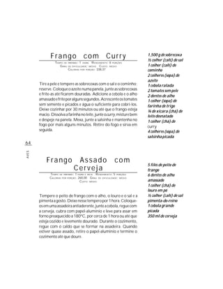 Frango com Curry                                            1,500 g de sobrecoxa
                                                                          ½ colher (café) de sal
                TEMPO DE   PREPARO :   1   HORA  R ENDIMENTO: 6 PORÇÕES
                   G RAU   DE DIFICULDADE: MÉDIO       CUSTO: MÉDIO       1 colher (café) de
                           CALORIAS    POR   PORÇÃO: 338,37
                                                                          cominho
                                                                          2 colheres (sopa) de
                                                                          azeite
       Tire a pele e tempere as sobrecoxas com o sal e o cominho;         1 cebola ralada
       reserve. Coloque o azeite numa panela, junte as sobrecoxas         2 tomates sem pele
       e frite-as até ficarem douradas. Adicione a cebola e o alho        2 dentes de alho
       amassado e frite por alguns segundos. Acrescente os tomates        1 colher (sopa) de
       sem semente e picados e água o suficiente para cobri-los.          farinha de trigo
       Deixe cozinhar por 30 minutos ou até que o frango esteja           ¾ de xícara (chá) de
       macio. Dissolva a farinha no leite, junte ocurry, misture bem      leite desnatado
       e despeje na panela. Mexa, junte a salsinha e mantenha no          1 colher (chá) de
       fogo por mais alguns minutos. Retire do fogo e sirva em            curry
       seguida.                                                           4 colheres (sopa) de
                                                                          salsinha picada
64
AVES




           Frango                Assado                          com
                                                                          5 filés de peito de
                                Cerveja                                   frango
             TEMPO DE PREPARO : 1 HORA E MEIA R ENDIMENTO: 5 PORÇÕES      6 dentes de alho
             CALORIAS POR PORÇÃO: 260,00 G RAU DE DIFICULDADE: MÉDIO
                                   CUSTO: MÉDIO                           amassado
                                                                          1 colher (chá) de
                                                                          louro em pó
       Tempere o peito de frango com o alho, o louro e o sal e a          ½ colher (café) de sal
       pimenta a gosto. Deixe nesse tempero por 1 hora. Coloque-          pimenta-do-reino
       os em uma assadeira antiaderente, junte a cebola, regue com        1 cebola grande
       a cerveja, cubra com papel-alumínio e leve para assar em           picada
       forno preaquecido a 180ºC, por cerca de 1 hora ou até que          350 ml de cerveja
       esteja cozido e levemente dourado. Durante o cozimento,
       regue com o caldo que se formar na assadeira. Quando
       estiver quase assado, retire o papel-alumínio e termine o
       cozimento até que doure.
 