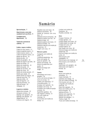 Sumário
Apresentação, 7                 Repolho roxo com maçã, 35          Lombo com molho de
                                Salada de alcachofra, 38           framboesa, 58
Hipertensão e uma vida                                             Picanha à oriental, 52
saudável sem sacrifício, 9      Salada de camarão com erva-
                                doce, 41
Cardápios para                                                     Aves
                                Salada de cenoura com passas, 38
hipertensos, 13                 Salada de endívia com mel, 39      Frango à francesa, 63
                                Salada de feijão, 40               Frango agridoce, 62
Tabela de controle de           Salada de pepino com nozes, 41     Frango assado com frutas, 65
calorias, 17                    Salada de lentilha, 40             Frango assado na cerveja, 64
                                Salada de radichio com molho de    Frango com curry, 64
                                manjericão, 39                     Frango tropical, 62
Caldos, sopas e molhos
                                Vagem com ervas, 37                Pato assado com ervas, 68
Caldo de carne caseiro, 21                                         Peito de frango com molho de
Caldo de galinha caseiro, 21    Massas e grãos                     manjericão, 63
Caldo de peixe caseiro, 22                                         Peito de frango com molho de
                                Espaguete com molho de
Caldo de legumes caseiro, 22                                       vinho, 65
                                limão, 45
Molho de alecrim, 26                                               Peito de peru com
                                Lasanha de abobrinha, 46
Molho de alho, 29                                                  champignon, 67
                                Peixe com queijo, 45
Molho de gengibre, 26
                                Pizza de espinafre, 48
                                                                   Peito de peru com maracujá, 61   5
Molho de iogurte com alho, 30                                      Peito de peru com molho de
                                Risoto com laranja, 48
Molho de laranja, 27                                               laranja, 61
                                Risoto de abobrinha com
Molho de manjericão , 30                                           Sobrecoxas com gengibre, 66
                                queijo, 45
Molho de queijo, 20                                                Sobrecoxas com iogurte e
                                Risoto de frango com
Molho de raiz-forte, 29                                            hortelã, 66
                                funghi, 47
Molho de ricota, 28
Molho de tomate picante, 27                                        Peixes
                                Carnes
Molho para salada, 29                                              Atum com molho de
                                Almôndega com ervas e
Molho tártaro de iogurte, 30                                       carambola, 73
                                gengibre, 56
Sopa de couve-flor, 23                                             Cação marinado, 79
                                Carne com broto de feijão, 57
Sopa de ervilha, 25                                                Camarão com manga, 75
                                Carne na cerveja, 53               Filé com molho de laranja, 78
Sopa de legumes, 23
                                Coelho com especiarias, 57         Filé de peixe com uva, 77
Sopa de pimentão, 24
                                Contrafilé picante, 51             Linguado com molho de
Sopa de tomate, 24
                                Escalope com espinafre, 55         maracujá, 73
Vichyssoise, 2 5
                                Escalopes com ervas, 54            Peixe com espinafre, 78
Legumes e saladas               Escalopes com molho de queijo      Peixe com molho curry, 76
                                cremoso, 56                        Peixe ensopado, 76
Abobrinha recheada, 34
                                Espetinhos agridoce, 55            Salmão ao forno, 71
Antepasto siciliano, 42         Filé mignon à chinesa, 51          Salmão com cogumelo, 72
Aspargo com gergelim, 33        Filé com molho de                  Salmão com curry, 79
Aspargo com girassol, 33        maracujá, 52                       Salmão com gengibre, 71
Baygan bhurta, 42               Iscas de filé com molho de         Tainha a Itajaí, 75
Cenoura com iogurte, 34,        laranja, 53                        Truta com molho de laranja, 74
 