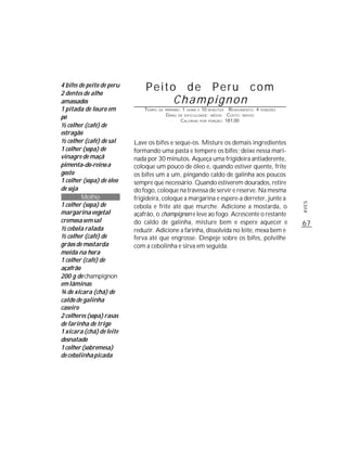 4 bifes de peito de peru
2 dentes de alho
                               Peito de Peru com
amassados                           Champignon
1 pitada de louro em           TEMPO   DE PREPARO :   1   HORA E   10    MINUTOS   R ENDIMENTO: 4   PORÇÕES
                                          G RAU   DE DIFICULDADE: MÉDIO           CUSTO: MÉDIO
pó                                                 CALORIAS        POR   PORÇÃO: 187,00
½ colher (café) de
estragão
½ colher (café) de sal     Lave os bifes e seque-os. Misture os demais ingredientes
1 colher (sopa) de         formando uma pasta e tempere os bifes; deixe nessa mari-
vinagre de maçã            nada por 30 minutos. Aqueça uma frigideira antiaderente,
pimenta-do-reino a         coloque um pouco de óleo e, quando estiver quente, frite
gosto                      os bifes um a um, pingando caldo de galinha aos poucos
1 colher (sopa) de óleo    sempre que necessário. Quando estiverem dourados, retire
de soja                    do fogo, coloque na travessa de servir e reserve. Na mesma
         Molho             frigideira, coloque a margarina e espere-a derreter, junte a
1 colher (sopa) de




                                                                                                              AVES
                           cebola e frite até que murche. Adicione a mostarda, o
margarina vegetal          açafrão, o champignon e leve ao fogo. Acrescente o restante
cremosa sem sal            do caldo de galinha, misture bem e espere aquecer e                                67
½ cebola ralada            reduzir. Adicione a farinha, dissolvida no leite, mexa bem e
½ colher (café) de         ferva até que engrosse. Despeje sobre os bifes, polvilhe
grãos de mostarda          com a cebolinha e sirva em seguida.
moída na hora
1 colher (café) de
açafrão
200 g de champignon
em lâminas
¾ de xícara (chá) de
caldo de galinha
caseiro
2 colheres (sopa) rasas
de farinha de trigo
1 xícara (chá) de leite
desnatado
1 colher (sobremesa)
de cebolinha picada
 