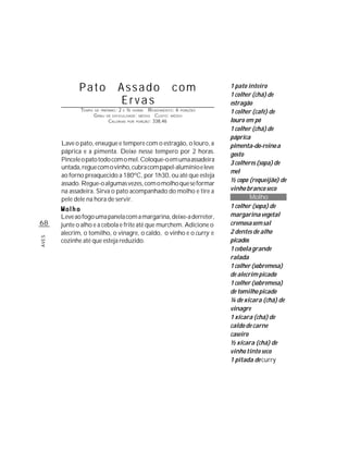 Pato                   Assado                        com           1 pato inteiro
                                                                                 1 colher (chá) de
                                     Ervas                                       estragão
              TEMPO   DE PREPARO :   2   E   ½   HORAS  R ENDIMENTO: 6 PORÇÕES   1 colher (café) de
                      G RAU   DE DIFICULDADE: MÉDIO         CUSTO: MÉDIO
                               CALORIAS      POR   PORÇÃO: 338,46                louro em pó
                                                                                 1 colher (chá) de
                                                                                 páprica
       Lave o pato, enxugue e tempere com o estragão, o louro, a                 pimenta-do-reino a
       páprica e a pimenta. Deixe nesse tempero por 2 horas.                     gosto
       Pincele o pato todo com o mel. Coloque-o em uma assadeira
                                                                                 3 colheres (sopa) de
       untada, regue com o vinho, cubra com papel-alumínio e leve
                                                                                 mel
       ao forno preaquecido a 180ºC, por 1h30, ou até que esteja
                                                                                 ½ copo (requeijão) de
       assado. Regue-o algumas vezes, com o molho que se formar
       na assadeira. Sirva o pato acompanhado do molho e tire a                  vinho branco seco
       pele dele na hora de servir.                                                      Molho
                                                                                 1 colher (sopa) de
       Leve ao fogo uma panela com a margarina, deixe-a derreter,                margarina vegetal
68     junte o alho e a cebola e frite até que murchem. Adicione o               cremosa sem sal
       alecrim, o tomilho, o vinagre, o caldo, o vinho e o curry e               2 dentes de alho
AVES




       cozinhe até que esteja reduzido.                                          picados
                                                                                 1 cebola grande
                                                                                 ralada
                                                                                 1 colher (sobremesa)
                                                                                 de alecrim picado
                                                                                 1 colher (sobremesa)
                                                                                 de tomilho picado
                                                                                 ¼ de xícara (chá) de
                                                                                 vinagre
                                                                                 1 xícara (chá) de
                                                                                 caldo de carne
                                                                                 caseiro
                                                                                 ½ xícara (chá) de
                                                                                 vinho tinto seco
                                                                                 1 pitada de curry
 