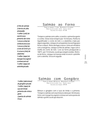 6 filés de salmão
                              Salmão                               ao    Forno
                                TEMPO DE       PREPARO :   1     R ENDIMENTO: 6 PORÇÕES
                                                               HORA
2 dentes de alho                   G RAU       DE DIFICULDADE: MÉDIO   CUSTO: MÉDIO
                                                CALORIAS POR PORÇÃO: 371,40
amassados
1 colher (café) de
coentro seco           Tempere o salmão com o alho, o coentro, a pimenta a gosto
pimenta-do-reino       e o vinho. Deixe nesse tempero por 10 minutos. Ponha no
1 xícara (chá) de      liquidificador o creme de leite e a cebolinha e bata por
vinho branco seco      alguns segundos, coloque em uma panela e leve ao fogo para
1 xícara (chá) de      ferver e reduzir. Retire do fogo e reserve. Unte um refratário
                       com a margarina, coloque os filés de salmão, regue com o
creme de leite light
                       molho de creme de leite. Leve ao forno preaquecido a
½ xícara (chá) de      180ºC, por 15 minutos, ou até que estejam cozidos. Retire-
cebolinha              os do forno, coloque na travessa onde irá servir e polvilhe




                                                                                            PEIXES
1 colher (sopa) de     com a salsinha. Sirva em seguida.
margarina vegetal
cremosa sem sal                                                                             71
1 colher (sopa) de
salsinha picada




                        Salmão                         com               Gengibre
1 colher (sobremesa)           TEMPO   DE PREPARO :   50           R ENDIMENTO: 2 PORÇÕES
                                                               MINUTOS
                                       G RAU   DE DIFICULDADE: FÁCIL  CUSTO: MÉDIO
de gengibre picado                             CALORIAS POR PORÇÃO: 319,70
1 colher (sopa) de
suco de limão
pimenta-do-reino a     Misture o gengibre com o suco de limão e a pimenta.
gosto                  Tempere o salmão com essa mistura e deixe por 30 minutos.
                       Unte com margarina vegetal cremosa sem sal as postas de
2 postas de salmão
                       salmão e grelhe-as até que dourem.
fresco
 