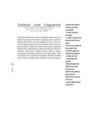 Salmão                    com                     Cogumelo            4 postas de salmão
                  TEMPO DE   PREPARO :   1   HORA     R ENDIMENTO: 4 PORÇÕES   2 dentes de alho
                     G RAU   DE DIFICULDADE: MÉDIO          CUSTO: MÉDIO       amassados
                              CALORIAS       POR   PORÇÃO: 395,98

                                                                               1 colher (chá) de
                                                                               estragão
         Tempere o salmão com o alho, o estragão, a pimenta e o sal.           ½ colher (café) de sal
         Deixe marinar por 30 minutos. Aqueça o óleo e grelhe o                pimenta-do-reino a
         salmão, primeiro de um lado, depois do outro; reserve-o.
                                                                               gosto
         Leve ao fogo uma panela com a margarina, espere aquecer,
                                                                               ¼ de xícara (chá) de
         junte a cebola, o cogumelo e doure-o por alguns segundos.
         Regue com o vinho branco e deixe no fogo, por mais 3 a 4              óleo de girassol
         minutos. Acrescente o caldo de peixe, abaixe o fogo e                 ½ colher (sopa) de
         cozinhe por mais alguns minutos, ou até que reduza. Junte             margarina vegetal
         o creme de leite e cozinhe até engrossar. Polvilhe o molho            cremosa sem sal
         com o coentro, despeje sobre o salmão e sirva em seguida.             1 cebola grande
                                                                               picada
72                                                                             200 g de cogumelo
                                                                               300 ml de vinho
PEIXES




                                                                               branco seco
                                                                               300 ml de caldo de
                                                                               peixe caseiro
                                                                               300 ml de creme de
                                                                               leite light
                                                                               1 colher (sobremesa)
                                                                               de coentro
 
