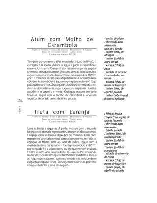 Atum com Molho de                                                              4 postas de atum
                                                                                           3 dentes de alho
                 Carambola                                                                 amassados
             TEMPO   DE PREPARO :   1   HORA E   20    MINUTOS  R ENDIMENTO: 4   PORÇÕES
                                                                                           suco de 1 limão
                         G RAU   DE DIFICULDADE: MÉDIO          CUSTO: MÉDIO               1 colher (chá) de
                                    CALORIAS     POR   PORÇÃO: 175,00
                                                                                           estragão
                                                                                           1 colher (café) de
         Tempere o atum com o alho amassado, o suco de limão, o                            louro em pó
         estragão e o louro. Adoce a água e junte a carambola;                             1 xícara (chá) de
         reserve. Unte uma fôrma refratária com margarina vegetal                          água
         cremosa, coloque as postas de atum, uma ao lado da outra,                         1 pitada de açúcar
         regue com a marinada e leve ao forno preaquecido a 180ºC,                         4 carambolas em
         por 15 minutos, ou até que estejam macias. Enquanto isso,                         fatias
         coloque a carambola e a água em uma panela e leve ao fogo                         1 xícara (chá) de
         para cozinhar e reduzir o líquido. Adicione o creme de leite,                     creme de leite light
         misture delicadamente, espere aquecer e engrossar. Junte o                        1 colher (chá) de
         alecrim e o coentro e mexa. Coloque o atum em uma                                 alecrim picado
         travessa, regue com o molho de carambola e sirva em                               1 colher (sobremesa)
         seguida, decorado com cebolinha picada.                                           de coentro picado
74
PEIXES




               Truta                      com                    Laranja                   6 filés de truta
             TEMPO   DE PREPARO :   1   HORA E   20     R ENDIMENTO: 6
                                                       MINUTOS                   PORÇÕES
                                                                                           2 copos (requeijão) de
                         G RAU   DE DIFICULDADE: MÉDIO  CUSTO: MÉDIO
                                  CALORIAS POR PORÇÃO: 176,05                              suco de laranja
                                                                                           4 dentes de alho
                                                                                           amassados
         Lave as trutas e seque-as. À parte, misture bem o suco de
                                                                                           1 cebola picada
         laranja e os demais ingredientes, menos os dois últimos.
                                                                                           2 colheres (chá) de
         Despeje sobre as trutas e deixe por 30 minutos. Unte com
                                                                                           coentro picado
         margarina vegetal cremosa sem sal uma fôrma refratária,
                                                                                           1 colher (café) de
         coloque as trutas, uma ao lado da outra, regue com a
                                                                                           louro em pó
         marinada e leve para assar em forno preaquecido a 180ºC,
                                                                                           1 colher (café) de
         por cerca de 15 a 20 minutos, ou até que estejam assadas.
                                                                                           manjerona
         Retire-as com uma escumadeira, coloque na travessa onde
                                                                                           1 pitada de pimenta-
         irá servir. Coe o caldo que se formou na assadeira e leve-o
                                                                                           do-reino
         ao fogo, espere aquecer, junte o creme de leite, misture bem
                                                                                           1 xícara (chá) de
         e aqueça até quase ferver. Despeje sobre as trutas, polvilhe
                                                                                           creme de leite light
         com a cebolinha e sirva em seguida.
                                                                                           1 colher (sopa) de
                                                                                           cebolinha picada
 